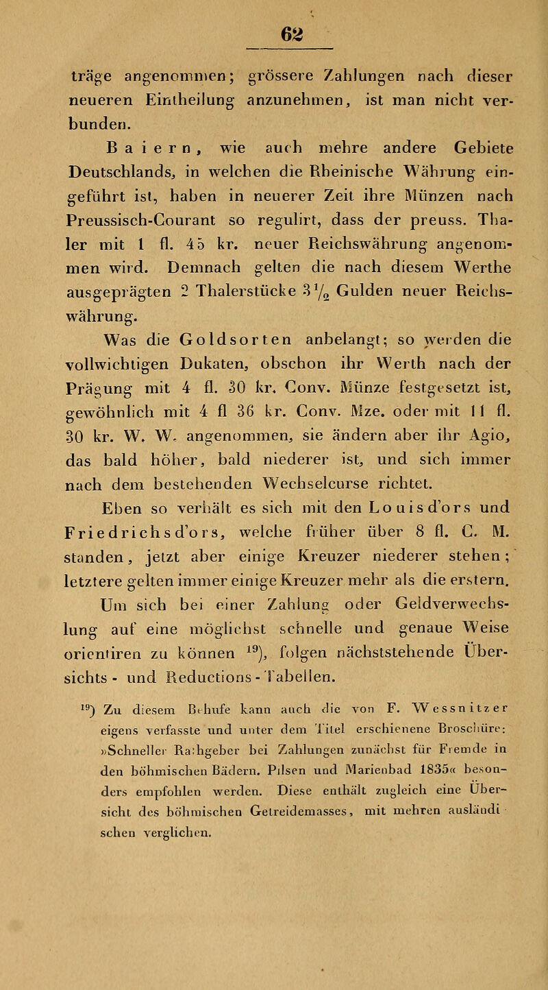 träge angenommen; grössere Zahlungen nach dieser neueren Einlheilung anzunehmen, ist man nicht ver- bunden. B a i e r n , wie au( h mehre andere Gebiete Deutschlands, in welchen die Rheinische Währung ein- geführt ist, haben in neuerer Zeit ihre Münzen nach Preussisch-Courant so regulirt, dass der preuss. Tha- ler mit 1 fl. 4 5 kr. neuer Reichswährung angenom- men wird. Demnach gelten die nach diesem Werthe ausgeprägten 2 Thalerstiiciie -Sy^ Gulden neuer Reichs- währung. Was die Goldsorten anbelangt; so weiden die vollwichtigen Dukaten, obschon ihr Werlh nach der Prägung mit 4 fl. 30 kr, Conv. Münze festgt^setzt ist, gewöhnlich mit 4 fl 36 kr. Conv. Mze. oder mit 11 fl. 30 kr. W. W, angenommen, sie ändern aber iJir Agio, das bald höher, bald niederer ist, und sich immer nach dem bestehenden Wechselcurse richtet. Eben so verhält es sich mit den Louis d'ors und Frie drichs d'ors, welche früher über 8 fl. G. M. standen, jetzt aber einige Kreuzer niederer stehen; letztere gelten immer einige Kreuzer mehr als die erstem. Um sich bei einer Zahlung oder Geldverwechs- lung auf eine möglichst schnelle und genaue Weise Orientiren zu können ^^), folgen nächststehende Über- sichts - und Reductions- Tabellen. *) Zu diesem Bthufe kann aucti <r!ie von F. Wessnitzer eigens verfasste und unter dem Titel erschienene Broschüre: ))Schnellei Raihgeber bei Zahlungen zunächst für Fremde in den böhmischen Bädern. Pilsen und Marienbad 1835« beson- ders empfohlen werden. Diese enthält zugleich eine Über- sicht des böhmischen Getreidemasses, mit mehren ausläudi sehen verglichen.