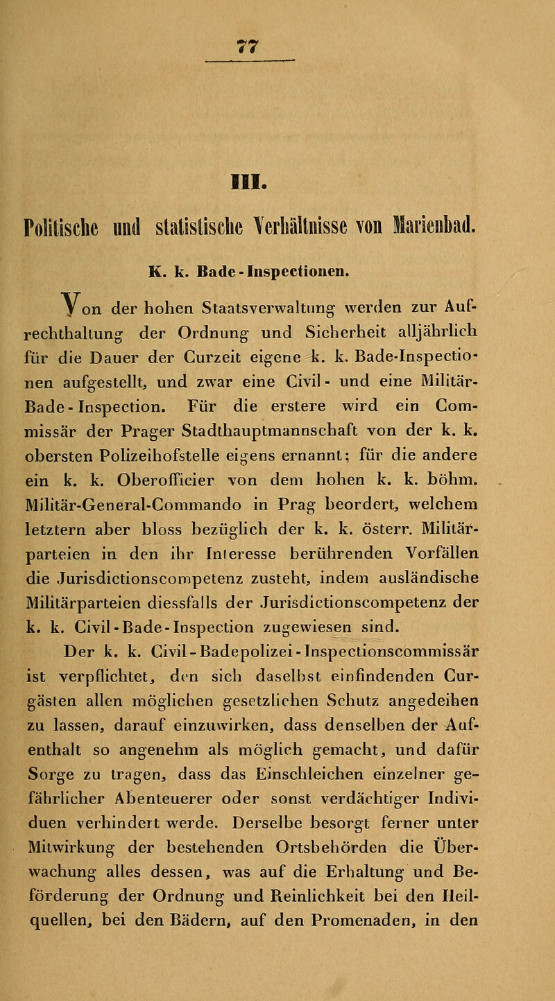 III. Politische und statisüsclie Verhältnisse von Marienbad. K. k. Bade - luspectionen. V on der hohen Staatsverwaltung werden zur Auf- rechthaliung der Ordnung und Sicherheit alljährhch für die Dauer der Curzeit eigene k. k. Bade-Inspectio- nen aufgestellt, und zwar eine Civil - und eine Militär- Bade-Inspection. Für die erstere wird ein Com- missär der Prager Stadthauptmannschaft von der k. k. obersten Polizeihofstelle eigens ernannt; für die andere ein k. k. OberofFicier von dem hohen k. k. böhm. Militär-General-Commando in Prag beordert, welchem letztern aber bloss bezüglich der k. k. österr. Mililäf- parteien in den ihr Interesse berührenden Vorfällen die Jurisdictionscompetenz zusteht, indem ausländische Militärparteien diessfalls der Jurisdictionscompetenz der k. k. Civil-Bade-Inspection zugewiesen sind. Der k. k. Civil-Badepolizei-Inspeclionscommissär ist verpflichtet, den sich daselbst einfindenden Cur- gästen allen möglichen gesetzlichen Schutz angedeihen zu lassen, darauf einzuwirken, dass denselben der Auf- enthalt so angenehm als möglich gemacht, und dafür Sorge zu tragen, dass das Einschleichen einzelner ge- fährlicher Abenteuerer oder sonst verdächtiger Indivi- duen verhindert werde. Derselbe besorgt ferner unter Mitwirkung der bestehenden Ortsbehörden die Über- wachung alles dessen, was auf die Erhaltung und Be- förderung der Ordnung und Beinlichkeit bei den Heil- quellen, bei den Bädern, auf den Promenaden, in den