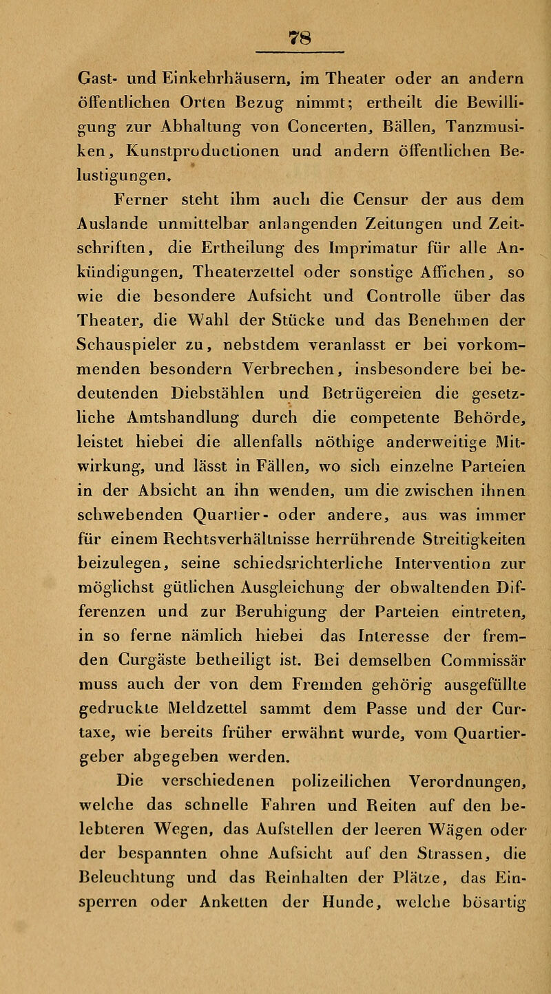 Gast- und Einkehrhäusern, im Theater oder an andern Öffentlichen Orten Bezug nimmt; ertheilt die Bewilli- gung zur Abhaltung von Goncerten, Bällen, Tanzmusi- ken, Kunstproductionen und andern öffentlichen Be- lustigungen, Ferner steht ihm auch die Censur der aus dem Auslande unmittelbar anlangenden Zeitungen und Zeit- schriften, die Ertheilung des Imprimatur für alle An- kündigungen, Theaterzettel oder sonstige Affichen, so wie die besondere Aufsicht und Controlle über das Theater, die Wahl der Stücke und das Benehmen der Schauspieler zu, nebstdem veranlasst er bei vorkom- menden besondern Verbrechen, insbesondere bei be- deutenden Diebstählen und Betrügereien die gesetz- liche Amtshandlung durch die competente Behörde, leistet hiebei die allenfalls nöthige anderweitige Mit- wirkung, und lässt in Fällen, wo sich einzelne Parteien in der Absicht an ihn wenden, um die zwischen ihnen schwebenden Quartier- oder andere, aus was immer für einem Rechtsverhältnisse herrührende Streitigkeiten beizulegen, seine schiedsrichterliche Intervention zur möglichst gütlichen Ausgleichung der obwaltenden Dif- ferenzen und zur Beruhigung der Parteien eintreten, in so ferne nämlich hiebei das Interesse der frem- den Curgäste betheiligt ist. Bei demselben Commissär muss auch der von dem Fremden gehörig ausgefüllte gedruckte Meldzettel sammt dem Passe und der Cur- taxe, wie bereits früher erwähnt wurde, vom Quartier- geber abgegeben werden. Die verschiedenen polizeilichen Verordnungen, welche das schnelle Fahren und Reiten auf den be- lebteren Wegen, das Aufstellen der leeren Wägen oder der bespannten ohne Aufsicht auf den Strassen, die Beleuchtung und das Reinhalten der Plätze, das Ein- sperren oder Anketten der Hunde, welche bösartig