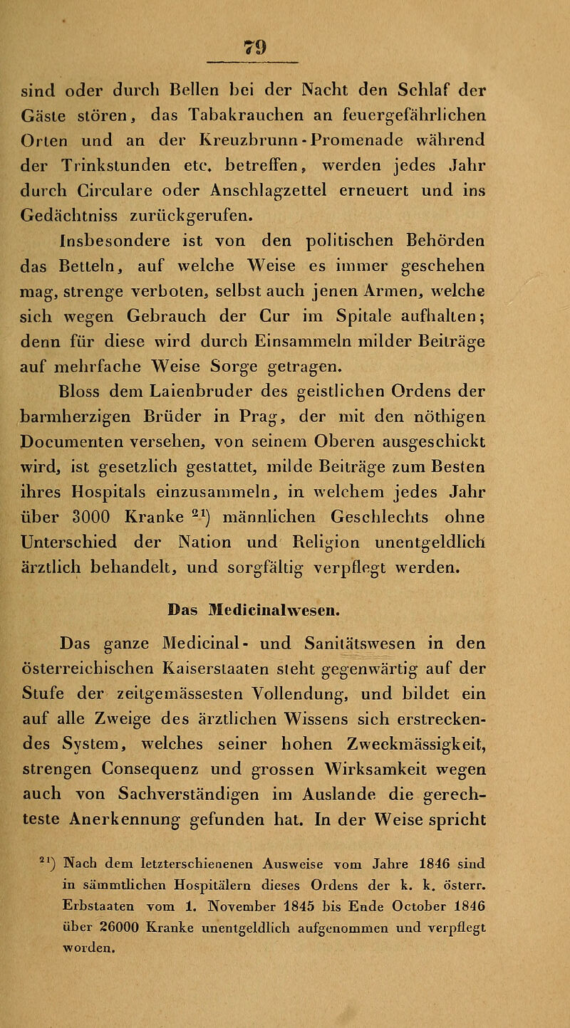 sind oder durch Bellen lici der Nacht den Schlaf der Gäste stören, das Tabakrauchen an feuergefährlichen Orten und an der Kreuzbrunn-Promenade während der Trinkstunden etc. betreffen, werden jedes Jahr durch Circulare oder Anschlagzettel erneuert und ins Gedächtniss zurückgerufen. Insbesondere ist von den politischen Behörden das Betteln, auf welche Weise es immer geschehen mag, strenge verboten, selbst auch jenen Armen, welche sich wegen Gebrauch der Cur im Spitale aufhalten; denn für diese wird durch Einsammeln milder Beiträge auf mehrfache Weise Sorge getragen. Bloss dem Laienbruder des geistlichen Ordens der barmherzigen Brüder in Prag, der mit den nöthigen Documenten versehen, von seinem Oberen ausgeschickt wird, ist gesetzlich gestattet, milde Beiträge zum Besten ihres Hospitals einzusammeln, in welchem jedes Jahr über 3000 Kranke ^^) männlichen Geschlechts ohne Unterschied der Nation und Religion unentgeldlich ärztlich behandelt, und sorgfältig verpflegt werden. Das Medicinalwesen. Das ganze Medicinal- und Sanilätswesen in den österreichischen Kaiserslaaten sieht gegenwärtig auf der Stufe der zeitgemässesten Vollendung, und bildet ein auf alle Zweige des ärztlichen Wissens sich erstrecken- des System, welches seiner hohen Zweckmässigkeit, strengen Consequenz und grossen Wirksamkeit wegen auch von Sachverständigen im Auslande die gerech- teste Anerkennung gefunden hat. In der Weise spricht *') Nach dem letzterschienenen Ausweise vom Jahre 1846 sind in sämmtlichen Hospitälern dieses Ordens der k. k. österr. Erbstaaten vom 1. November 1845 bis Ende October 1846 über 26000 Kranke unentgeldlich aufgenommen und verpflegt worden.