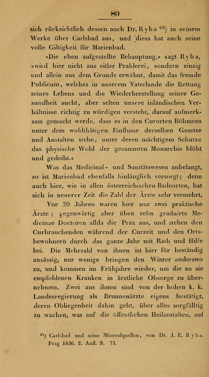 sich rücksichtlich dessen auch Dr. Ryba -) in seinem Werke über Carlsbad aus, und diess hat auch seine volle Giltigkeit für Marienbad. >>Die eben aufgestellte Behauptung,« sagt Ryba, »wird hier nicht aus eitler Prahlerei, sondern einzig und allein aus dem Grunde erwähnt, damit das fremde Publicum, welches in unserem Vaterlande die Rettung seines Lebens und die Wiederherstellung seiner Ge- sundheit sucht, aber selten unsere inländischen Ver- hältnisse richtig zu würdigen versieht, darauf aufmerk- sam gemacht werde, dass es in den Curorten Böhmens unter dem wohlthätigen Einflüsse derselben Gesetze und Anstallen stehe, unter deren mächtigem Schutze das physische Wohl der gesammten Monarchie blüht und gedeiht.« Was das x\Iedicinal- und Sanitätswesen anbelangt, so ist Marienbad ebenfalls hinlänglich versoigt; denn auch hier, wie in allen österreichischen Badeorten, hat sich in neuerer Zeit die Zahl der Arzte sehr vermehrt. Vor 20 Jahren waren hier nur zwei praktische Arzte ; gegenwärtig aber üben zehn graduirte Me- dicinae Doctoren allda die Prax aus, und stehen den Curbrauchenden während der Curzeit und den Orts- bewohnern durch das ganze Jahr mit Rath und Hilfe bei. Die Mehrzahl von ihnen ist hier für beständig ansässig, nur wenige bringen den Winter anderswo zu, und kommen im Frühjahre wieder, um die an sie empfohlenen Kranken in ärztliche Obsorge zu über- nehmen. Zwei aus ihnen sind von der hohen k. k. Landesregierung als ßrunnenärzte eigens bestätigt, deren Obliegenheit dahin geht, über alles sorgfälltig zu wachen, was auf die öffentlichen Heilanstalten, auf ) Carlsbad und seine Mineralquellen, von Dr. J. E. R j b a. Prag 1836. 2. Aufl. S. 71.