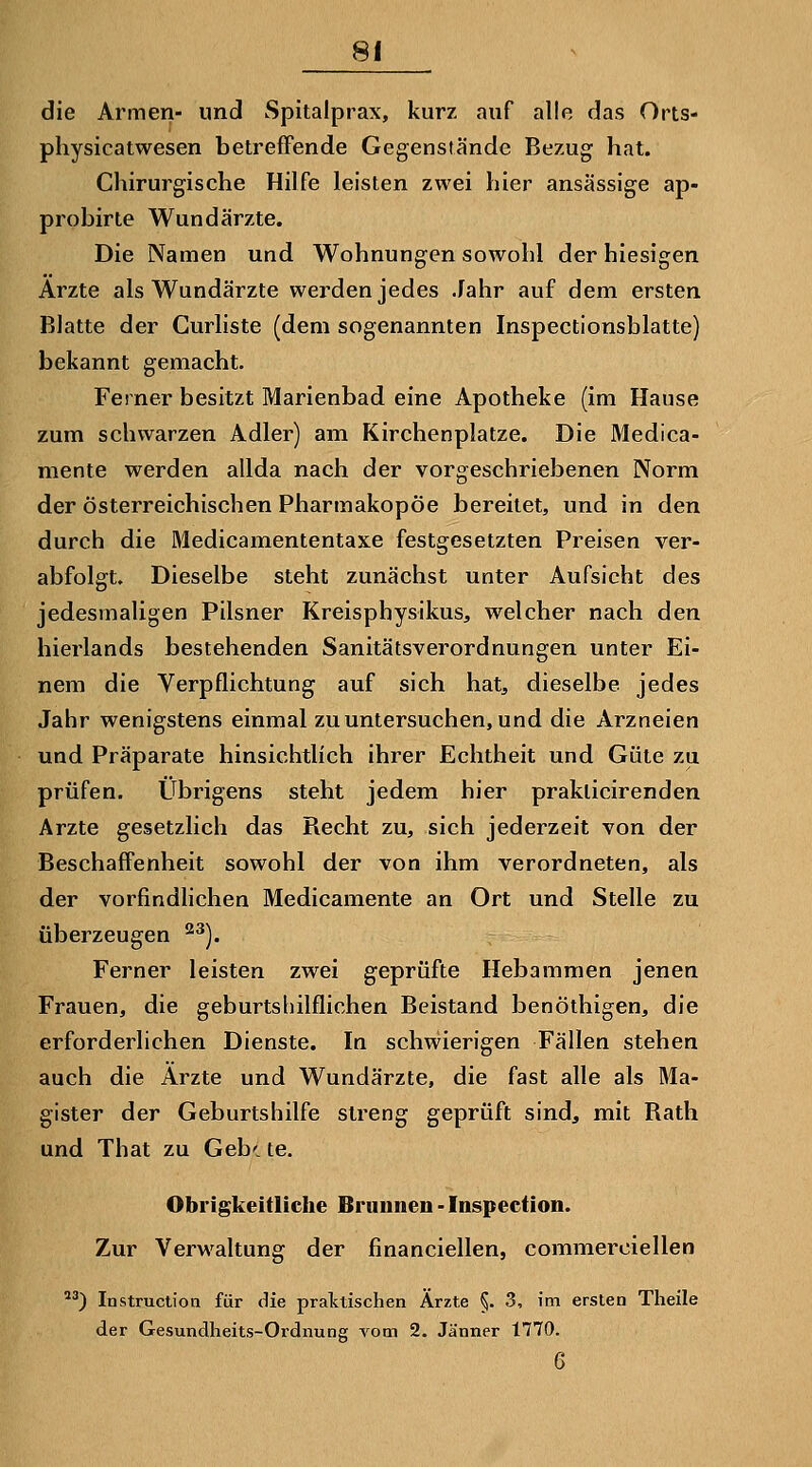 die Armen- und Spitalprax, kurz auf alle das Orts- physicatwesen betreffende Gegenstände Bezug hat. Chirurgische Hilfe leisten zwei hier ansässige ap- probirte Wundärzte. Die Namen und Wohnungen sowohl der hiesigen Arzte als Wundärzte werden jedes Jahr auf dem ersten Blatte der Curliste (dem sogenannten Inspectionsblatte) bekannt gemacht. Ferner besitzt Marienbad eine Apotheke (im Hause zum schwarzen Adler) am Kirchenplatze. Die Medica- mente werden allda nach der vorgeschriebenen Norm der österreichischen Pharmakopoe bereitet, und in den durch die Medicamententaxe festgesetzten Preisen ver- abfolgt. Dieselbe steht zunächst unter Aufsieht des jedesmaligen Pilsner Kreisphysikus, welcher nach den hierlands bestehenden Sanitätsverordnungen unter Ei- nem die Verpflichtung auf sich hat, dieselbe jedes Jahr wenigstens einmal zu untersuchen, und die Arzneien und Präparate hinsichtlich ihrer Echtheit und Güte zu prüfen. Übrigens steht jedem hier praklicirenden Arzte gesetzlich das Recht zu, sich jederzeit von der Beschaffenheit sowohl der von ihm verordneten, als der vorfindhchen Medicamente an Ort und Stelle zu überzeugen ^^). Ferner leisten zwei geprüfte Hebammen jenen Frauen, die geburtshilflichen Beistand benöthigen, die erforderlichen Dienste. In schwierigen Fällen stehen auch die Ärzte und Wundärzte, die fast alle als Ma- gister der Geburtshilfe streng geprüft sind, mit Rath und That zu Geh', te. Obrigkeitliche Brunnen - Inspection. Zur Verwaltung der financiellen, commerciellen *^) Instruction für die praktischen Ärzte 5- 3, im ersten Theile der Gesundheits-Ordnung vom 2. Jänner 1770. 6