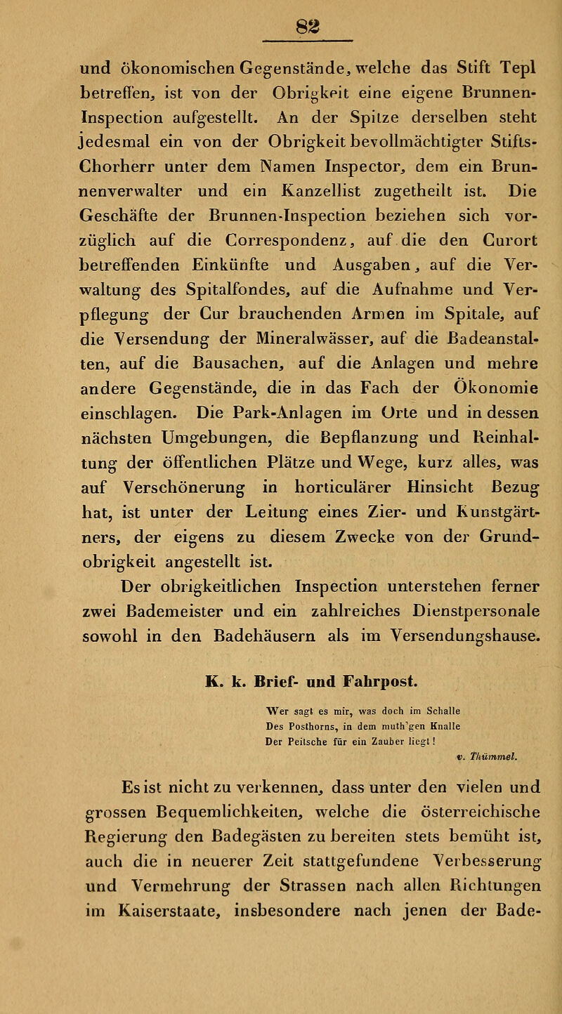 8g und ökonomischen Gegenstände, welche das Stift Tepl betreffen, ist von der Obrigkeit eine eigene Brunnen- Inspection aufgestellt. An der Spitze derselben steht jedesmal ein von der Obrigkeit bevollmächtigter Stifts- Chorherr unter dem Namen Inspector, dem ein Brun- nenverwalter und ein Kanzellist zugetheilt ist. Die Geschäfte der Brunnen-Inspection beziehen sich vor- züglich auf die Correspondenz, auf die den Curort betreffenden Einkünfte und Ausgaben, auf die Ver- vs^altung des Spitalfondes, auf die Aufnahme und Ver- pflegung der Cur brauchenden Armen im Spitale, auf die Versendung der Mineralwässer, auf die Badeanstal- ten, auf die Bausachen, auf die Anlagen und mehre andere Gegenstände, die in das Fach der Ökonomie einschlagen. Die Park-Anlagen im Orte und indessen nächsten Umgebungen, die ßepflanzung und Reinhal- tung der öffentlichen Plätze und Wege, kurz alles, was auf Verschönerung in horticulärer Hinsicht Bezug hat, ist unter der Leitung eines Zier- und Kunstgärt- ners, der eigens zu diesem Zwecke von der Grund- obrigkeit angestellt ist. Der obrigkeitlichen Inspection unterstehen ferner zwei Bademeister und ein zahlreiches Dienstpersonale sowohl in den Badehäusern als im Versendunsrshause. 'ö- K. k. Brief- und Fahrpost. Wer sagt es mir, was doch im Schalle Des Posthorns, in dem mulh'gen Knalle Der Peitsche für ein Zauber liegt! V. Tkümmel. Es ist nicht zu verkennen, dass unter den vielen und grossen Bequemlichkeiten, welche die österreichische Regierung den Badegästen zu bereiten stets bemüht ist, auch die in neuerer Zeit stattgefundene Verbesserung und Vermehrung der Strassen nach allen Richtungen im Kaiserstaate, insbesondere nach jenen der Bade-