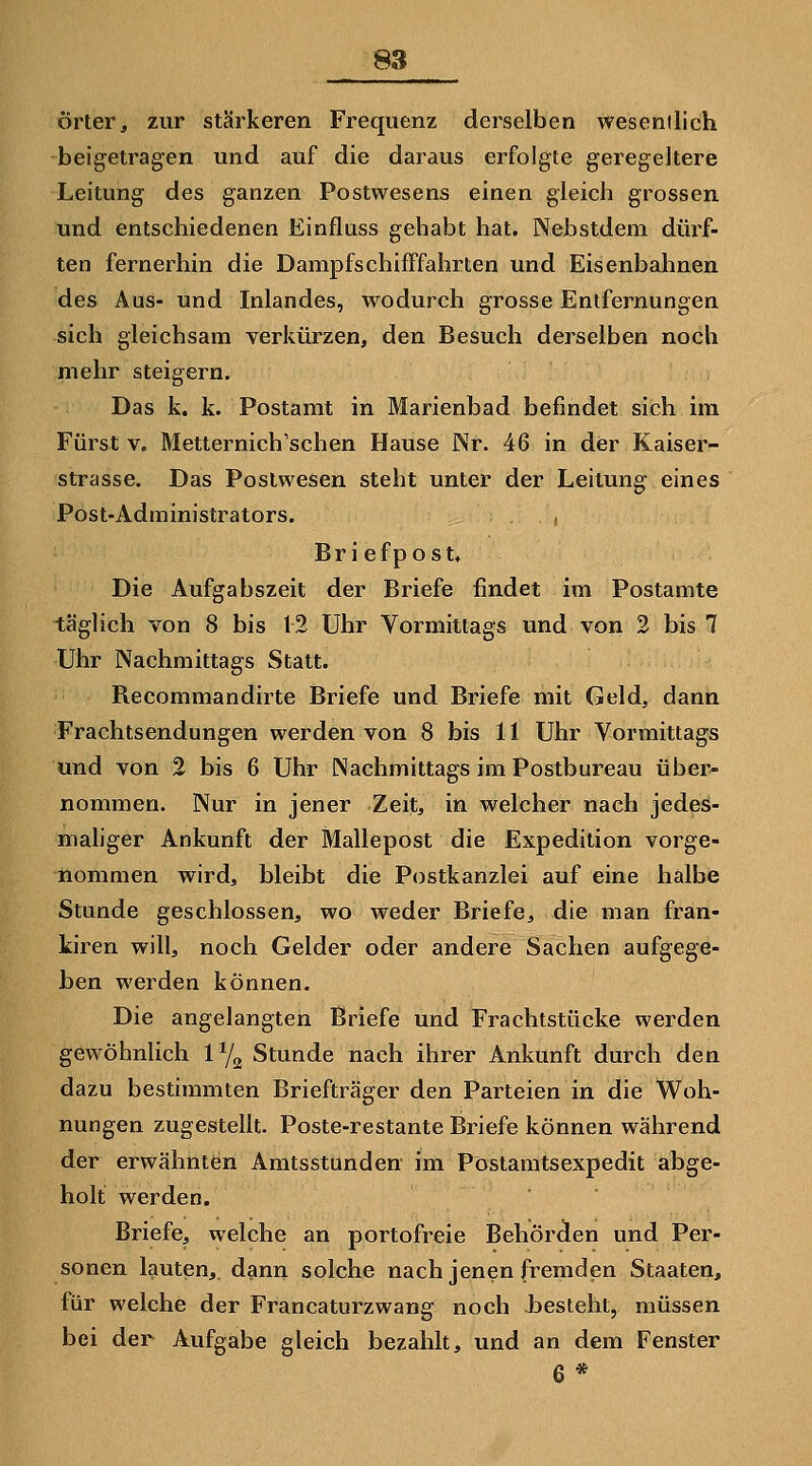 örter, zur stärkeren Frequenz derselben wesenilich beigetragen und auf die daraus erfolgte geregeltere Leitung des ganzen Postwesens einen gleich grossen und entschiedenen Einfluss gehabt hat. Nebstdem dürf- ten fernerhin die Dampfschifffahrten und Eisenbahnen des Aus- und Inlandes, wodurch grosse Entfernungen sich gleichsam verkürzen, den Besuch derselben noch mehr steigern. Das k. k. Postamt in Marienbad befindet sich im Fürst V. Metternich'schen Hause Nr. 46 in der Kaiser- strasse. Das Postwesen steht unter der Leitung eines Post-Administrators. Briefpost. Die Aufgabszeit der Briefe findet im Postamte täglich von 8 bis 12 Uhr Vormittags und von 2 bis 7 Uhr Nachmittags Statt. Recommandirte Briefe und Briefe mit Geld, dann Frachtsendungen werden von 8 bis 11 Uhr Vormittags und von 2 bis 6 Uhr Nachmittags im Postbureau über- nommen. Nur in jener Zeit, in welcher nach jedes- maliger Ankunft der Mallepost die Expedition vorge- nommen wird, bleibt die Postkanzlei auf eine halbe Stunde geschlossen, wo weder Briefe, die man fran- kiren will, noch Gelder oder andere Sachen aufgege- ben werden können. Die angelangten Briefe und Frachtstücke werden gewöhnlich 1^2 Stunde nach ihrer Ankunft durch den dazu bestimmten Briefträger den Parteien in die Woh- nungen zugestellt. Poste-restante Briefe können während der erwähnten Amtsstunden im Pöstamtsexpedit abge- holt werden. Briefe, welche an portofreie Behörden und Per- sonen lauten, dann solche nach jenen fremden Staaten, für welche der Francaturzwang noch besteht, müssen bei der Aufgabe gleich bezahlt, und an dem Fenster 6*