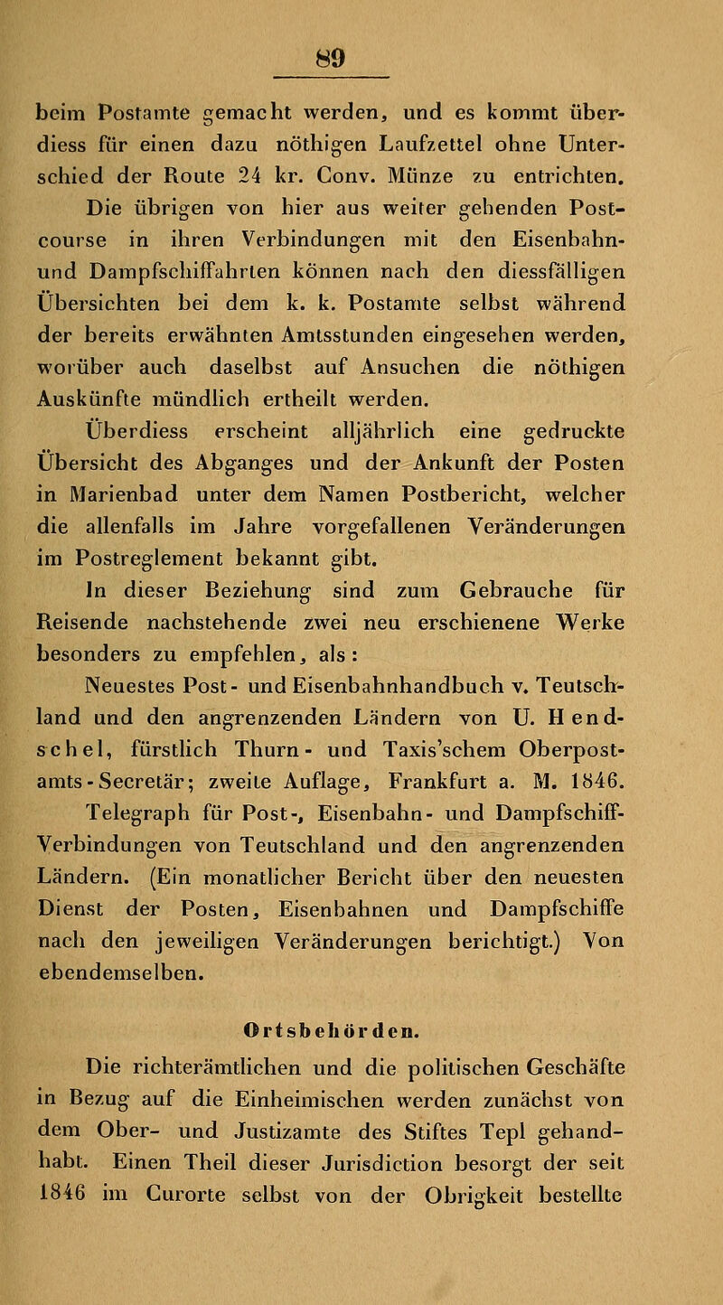 beim Postamte gemacht werden, und es kommt über- diess für einen dazu nöthigen Laufzettel ohne Unter- schied der Route 24 kr. Conv. Münze zu entrichten. Die übrigen von hier aus weiter gehenden Post- course in ihren Verbindungen mit den Eisenbahn- und Dampfschiffahrten können nach den diessfälligen Übersichten bei dem k. k. Postamte selbst während der bereits erwähnten Amtsstunden eing^esehen werden, worüber auch daselbst auf Ansuchen die nöthigen Auskünfte mündlich ertheilt werden. Überdiess erscheint alljährlich eine gedruckte Übersicht des Abganges und der Ankunft der Posten in Marienbad unter dem Namen Postbericht, welcher die allenfalls im Jahre vorgefallenen Veränderungen im Postreglement bekannt gibt. In dieser Beziehung sind zum Gebrauche für Reisende nachstehende zwei neu erschienene Werke besonders zu empfehlen, als: Neuestes Post- und Eisenbahnhandbuch v. Teutsctr- land und den angrenzenden Ländern von U. Hend- schel, fürstlich Thurn - und Taxis'schem Oberpost- amts-Secretär; zweite Auflage, Frankfurt a. M. 1846. Telegraph für Post-, Eisenbahn- und Dampfschiff- Verbindungen von Teutschland und den angrenzenden Ländern. (Ein monatlicher Bericht über den neuesten Dienst der Posten, Eisenbahnen und Dampfschiffe nach den jeweiligen Veränderungen berichtigt.) Von ebendemselben. Ortsbeliörden. Die richterämtlichen und die politischen Geschäfte in Bezug auf die Einheimischen werden zunächst von dem Ober- und Justizamte des Stiftes Tepl gehand- habt. Einen Theil dieser Jurisdiction besorgt der seit 1846 im Curorte selbst von der Obrigkeit bestellte