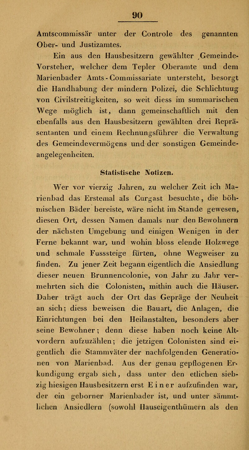 Amtscominissär unter der Controle des genannten Ober- und Justizamtes. Ein aus den Hausbesitzern gewählter Gemeinde- Vorsteher, welcher dem Tepler Oberamte und dem Marienbader Amts - Gommissariate untersteht, besorgt die Handhabung der mindern Polizei, die Schlichtuug von Civilstreitigkeiten, so weit diess im summarischen Wege möglich ist, dann gemeinschaftlich mit den ebenfalls aus den Hausbesitzern gewählten drei Reprä- sentanten und einem Rechnungsführer die Verwaltung des Gemeindevermögens und der sonstigen Genieinde- angelegenheiten. Statistische Notizen. Wer vor vierzig Jahren, zu welcher Zeit ich Ma- rienbad das Erstemal als Curgast besuchte, die böh- mischen Bäder bereiste, wäre nicht im Stande gewesen, diesen Ort, dessen Namen damals nur den Bewohnern der nächsten Umgebung und einigen Wenigen in der Ferne bekannt war, und wohin bloss elende Holzwege und schmale Fusssteige fürten, ohne Wegweiser zu finden. Zu jener Zeit begann eigentlich die Ansiedlung dieser neuen Brunnencolonie, von Jahr zu Jahr ver- mehrten sich die Colonisten, mithin auch die Häuser. Daher trägt auch der Ort das Gepräge der Neuheit an sich; diess beweisen die Bauart, die Anlagen, die Einrichtungen bei den Heilanstalten, besonders aber seine Bewohner; denn diese haben noch keine Alt- vordern aufzuzählen; die jetzigen Colonisten sind ei- gentlich die Stammväter der nachfolgenden Generatio- nen von Marienbad. Aus der genau gepflogenen Er. kundigung ergab sich, dass unter den etlichen sieb- zig hiesigen Hausbesitzern erst Einer aufzufinden war, der ein geborner Marienbader ist, und unter sämmt- lichen Ansiedlern (sowohl Hauscigenthümern als den
