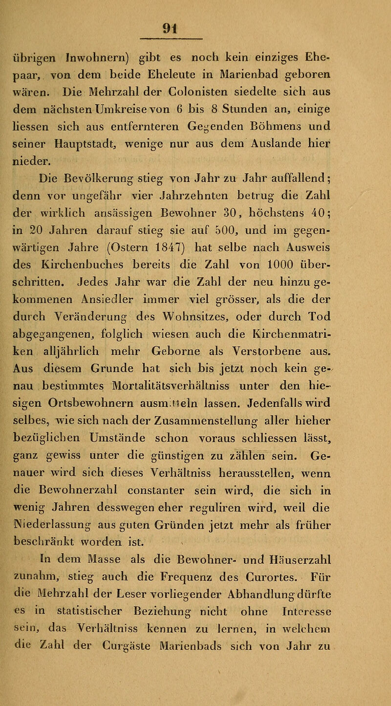 übrigen Inwohnern) gibt es noch kein einziges Ehe- paar, von dem beide Eheleute in Marienbad geboren wären. Die Mehrzahl der Colonisten siedelte sich aus dem nächsten Umkreise von 6 bis 8 Stunden an, einige liessen sich aus entfernteren Gegenden Böhmens und seiner Hauptstadt, wenige nur aus dem Auslande hier nieder. Die Bevölkerung stieg von Jahr zu Jahr auffallend; denn vor ungefähr vier Jahrzehnten betrug die Zahl der wirklich ansässigen Bewohner 30, höchstens 40; in 20 Jahren darauf stieg sie auf 500, und im gegen- wärtigen Jahre (Ostern 1847) hat selbe nach Ausweis des Kirchenbuches bereits die Zahl von 1000 über- schritten. Jedes Jahr war die Zahl der neu hinzu ge- kommenen Ansiedler immer viel grösser, als die der durch Veränderung des Wohnsitzes, oder durch Tod abgegangenen, folglich wiesen auch die Kirchenmatri- ken alljährlich mehr Gehörne als Verstorbene aus. Aus diesem Grunde hat sich bis jetzt noch kein ge-^ nau bestimmtes Mortalitätsverhäkniss unter den hie- sigen Ortsbewohnern ausmiiteln lassen. Jedenfalls wird selbes, wie sich nach der Zusammenstellung aller hieher bezüglichen Umstände schon voraus schliessen lässt, ganz gewiss unter die günstigen zu zählen sein. Ge- nauer wird sich dieses Verhältniss herausstellen, wenn die Bewohnerzahl constanter sein wird, die sich in wenig Jahren desswegen eher reguliren wird, weil die Niederlassung aus guten Gründen jetzt mehr als früher beschränkt worden ist. In dem Masse als die Bewohner- und Häuserzahl zunahm, stieg auch die Frequenz des Curortes. Für die Mehrzahl der Leser vorHegender Abhandlung dürfte es in statistischer Beziehung nicht ohne Interesse sein, das Verhältniss kennen zu lernen, in welchem die Zahl der Curgäste Marienbads sich von Jahr zu