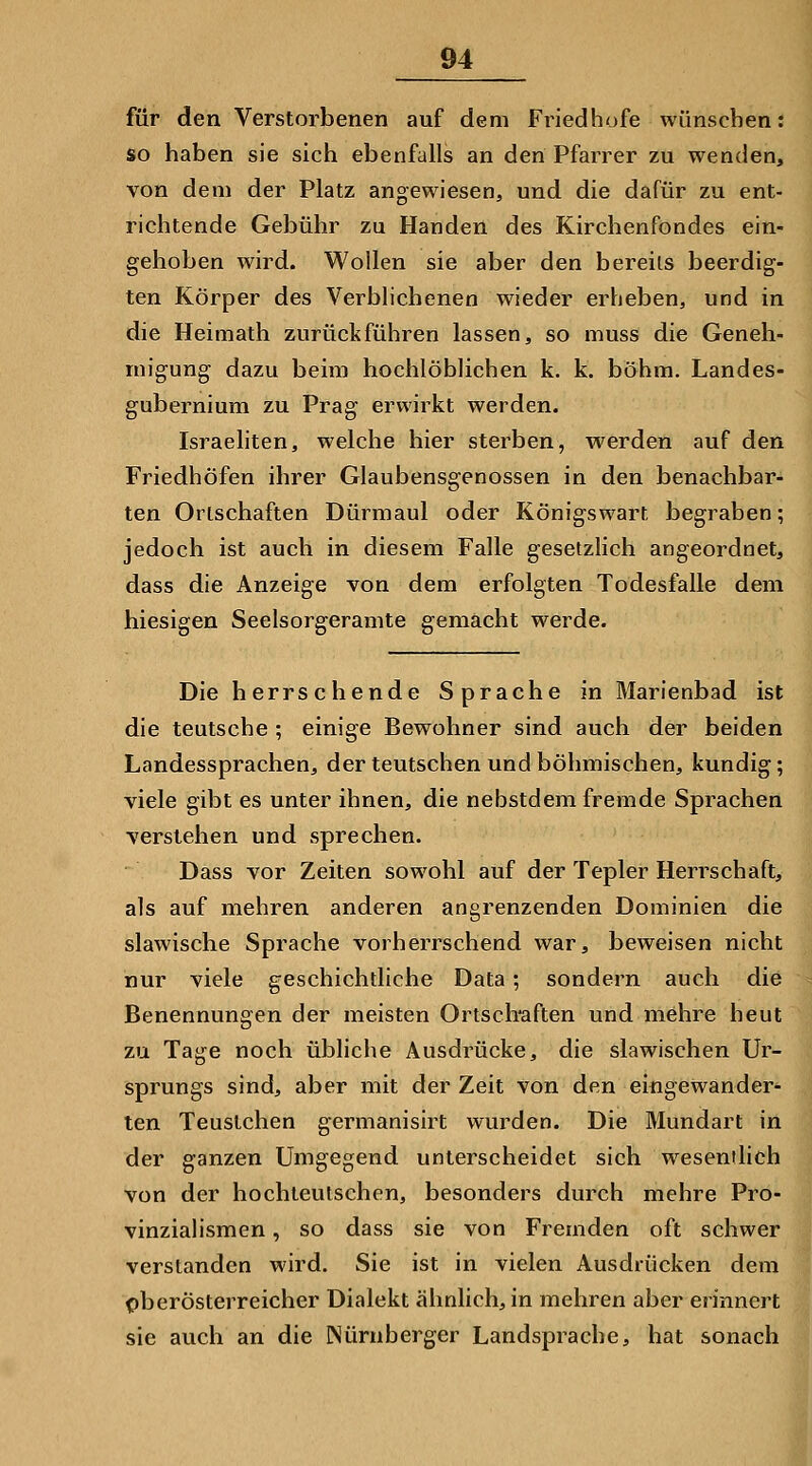 für den Verstorbenen auf dem Fi^iedhofe wünschen: so haben sie sich ebenfalls an den Pfarrer zu wenden, von dem der Platz angewiesen, und die dafür zu ent- richtende Gebühr zu Händen des Kirchenfondes ein- gehoben wird. Wollen sie aber den bereits beerdig- ten Körper des Verblichenen wieder erheben, und in die Heimath zurückführen lassen, so muss die Geneh- migung dazu beim hochlöbhchen k. k. böhm. Landes- gubernium zu Prag erwirkt werden. Israeliten, welche hier sterben, werden auf den Friedhöfen ihrer Glaubensgenossen in den benachbar- ten Ortschaften Dürmaul oder Königswart begraben; jedoch ist auch in diesem Falle gesetzlich angeordnet, dass die Anzeige von dem erfolgten Todesfalle dem hiesigen Seelsorgeramte gemacht werde. Die herrschende Sprache in Marienbad ist die teutsche ; einige Bewohner sind auch der beiden Landessprachen, der teutschen und böhmischen, kundig; viele gibt es unter ihnen, die nebstdem fremde Sprachen verstehen und sprechen. Dass vor Zeiten sowohl auf der Tepler Herrschaft, als auf mehren anderen angrenzenden Dominien die slawische Sprache vorherrschend war, beweisen nicht nur viele geschichtliche Data; sondern auch die Benennungen der meisten Ortsch'aften und mehre heut zu Tage noch übliche Ausdrücke, die slawischen Ur- sprungs sind, aber mit der Zeit von den eingewandert ten Teustchen germanisirt wurden. Die Mundart in der ganzen Umgegend unterscheidet sich wesentlich von der hochteulschen, besonders durch mehre Pro- vinziahsmen, so dass sie von Fremden oft schwer verstanden wird. Sie ist in vielen Ausdrücken dem pberösterreicher Dialekt ähnlich, in mehren aber erinnert sie auch an die Nürnberger Landsprache, hat sonach