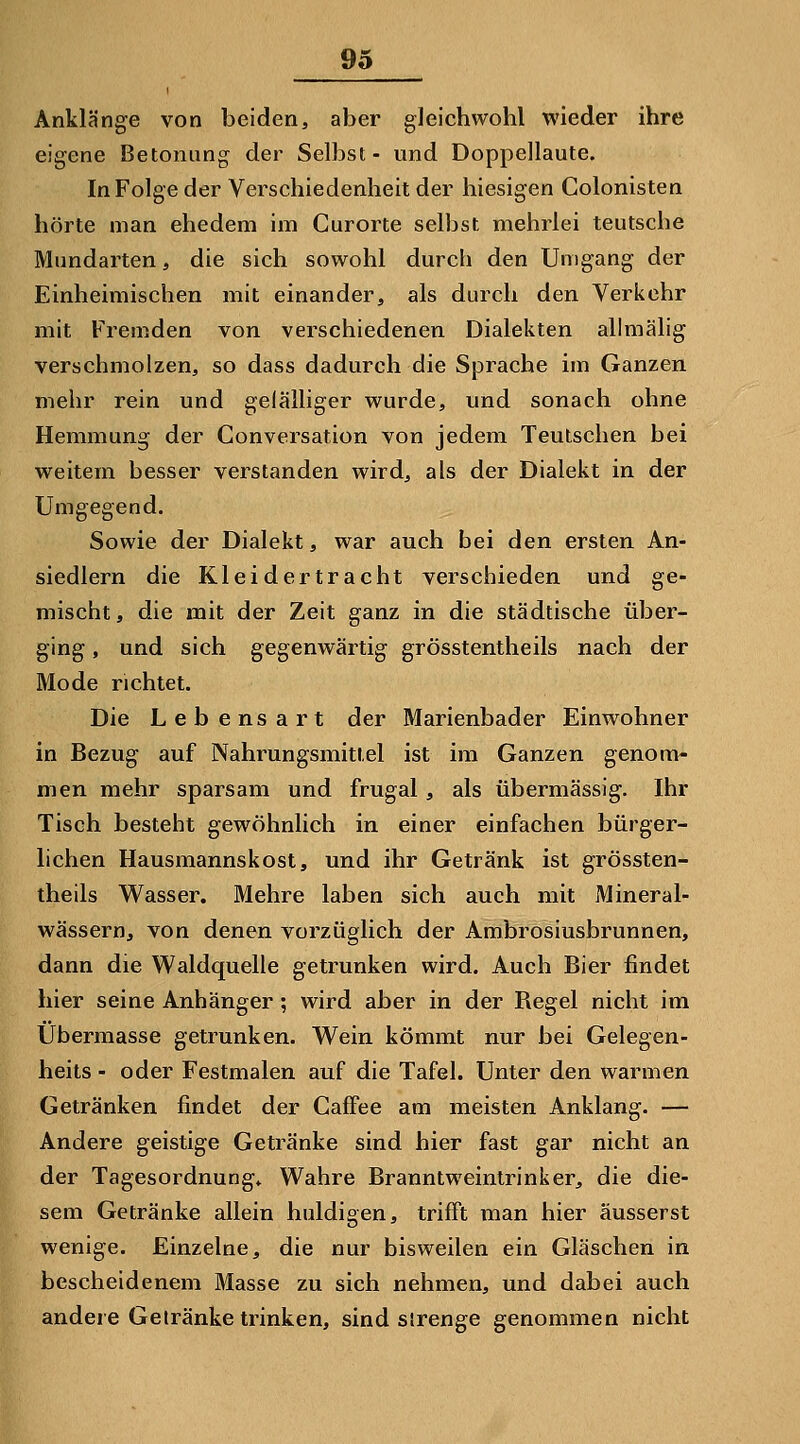 Anklänge von beiden, aber gleichwohl wieder ihre eigene Betonung der Selbst- und Doppellaute. In Folge der Verschiedenheit der hiesigen Colonisten hörte man ehedem im Curorte selbst mehrlei teutsche Mundarten, die sich sowohl durch den Umgang der Einheimischen mit einander, als durch den Verkehr mit Fremden von verschiedenen Dialekten allmälig verschmolzen, so dass dadurch die Sprache im Ganzen mehr rein und gelälliger wurde, und sonach ohne Hemmung der Conversation von jedem Teulschen bei weitem besser verstanden wird, als der Dialekt in der Umgegend. Sowie der Dialekt, war auch bei den ersten An- siedlern die Kleid er tr acht verschieden und ge- mischt, die mit der Zeit ganz in die städtische über- ging , und sich gegenwärtig grösstentheils nach der Mode richtet. Die Lebensart der Marienbader Einwohner in Bezug auf Nahrungsmittel ist im Ganzen genom- men mehr sparsam und frugal, als übermässig. Ihr Tisch besteht gewöhnlich in einer einfachen bürger- lichen Hausmannskost, und ihr Getränk ist grössten- theils Wasser. Mehre laben sich auch mit Mineral- wässern, von denen vorzüglich der Ambrosiusbrunnen, dann die Waldquelle getrunken wird. Auch Bier findet hier seine Anhänger ; wird aber in der Begel nicht im Übermasse getrunken. Wein kömmt nur bei Gelegen- heits - oder Festmalen auf die Tafel. Unter den warmen Getränken findet der Caffee am meisten Anklang. — Andere geistige Getränke sind hier fast gar nicht an der Tagesordnung» Wahre Branntweintrinker, die die- sem Getränke allein huldigen, trifft man hier äusserst wenige. Einzelne, die nur bisweilen ein Gläschen in bescheidenem Masse zu sich nehmen, und dabei auch andere Getränke trinken, sind sirenge genommen nicht