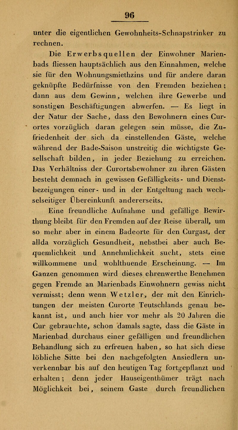 unter die eigentlichen Gewohnheits-Schnapstrinker zu rechnen. Die Erwerbsquellen der Einwohner Marien- bads fliessen hauptsächlich aus den Einnahmen, welche sie für den Wohnungsmiethzins und für andere daran geknüpfte Bedürfnisse von den Fremden beziehen; dann aus dem Gewinn, welchen ihre Gewerbe und sonstigen Beschäftigungen abwerfen. — Es liegt in der Natur der Sache, dass den Bewohnern eines Cur- ortes vorzüglich daran gelegen sein müsse, die Zu- friedenheit der sich da einstellenden Gäste, welche während der Bade-Saison unstreitig die wichtigste Ge- sellschaft bilden, in jeder Beziehung zu erreichen. Das Verhältniss der Curortsbewohner zu ihren Gästen besteht demnach in gewissen Gefälligkeits - und Dienst- bezeigungen einer- und in der Entgeltung nach wech- selseitiger Übereinkunft andererseits. Eine freundliche Aufnahme und gefällige Bewir- thung bleibt für den Fremden auf der Beise überall, um so mehr aber in einem Badeorte für den Curgast, der allda vorzüglich Gesundheit, nebstbei aber auch Be- quemlichkeit und Annehmlichkeit sucht, stets eine willkommene und wohlthuende Erscheinung. — Im Ganzen genommen wird dieses ehrenwerthe Benehmen gegen Fremde an Marienbads Einwohnern gewiss nicht verniisst; denn wenn Wetzler, der mit den Einrich- tungen der meisten Curorte Teutschlands genau be- kannt ist, und auch hier vor mehr als 20 Jahren die Cur gebrauchte, schon damals sagte, dass die Gäste in Marienbad durchaus einer gefälligen und freundlichen Behandlung sich zu erfreuen haben, so hat sich diese löbliche Sitte bei den nachgefolgten Ansiedlern un- verkennbar bis auf den heuligen Tag fortgepflanzt und erhalten; denn jeder Hauseigenthümer trägt nach Möglichkeit bei, seinem Gaste durch freundlichen