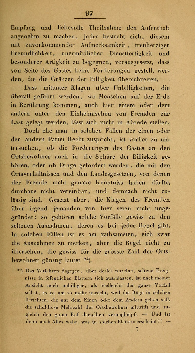 Empfang und liebevolle Theilnahme den Aufenthalt angenehm zu machen, jeder bestrebt sich, diesem mit zuvorkommender Aufmerksamkeit , treuherziger Freundlichkeit, unermüdlicher Dienstfertigkeit und besonderer Artigkeit zu begegnen, vorausgesetzt, dass von Seile des Gastes keine Forderungen gestellt wer- den, die die Gränzen der Billigkeit überschreiten. Dass mitunter Klagen über Unbilligkeiten, die überall geführt werden, wo Menschen auf der Erde in Berührung kommen, auch hier einem oder dem andern unter den Einheimischen von Fremden zur Last gelegt werden, lässt sich nicht in Abrede stellen. Doch ehe man in solchen Fällen der einen oder der andern Partei Recht zuspricht, ist vorher zu un- tersuchen, ob die Forderungen des Gastes an den Ortsbewohner auch in die Sphäre der Billigkeit ge- hören, oder ob Dinge gefordert werden , die mit den Ortsverhältnissen und den Landesgesetzen, von denen der Fremde nicht genaue Kenntniss haben dürfte, durchaus nicht vereinbar, und demnach nicht zu- lässig sind. Gesetzt aber, die Klagen des Fremden über irgend jemanden von hier seien nicht unge- gründet : so gehören solche Vorfälle gewiss zu den seltenen Ausnahmen, deren es bei jeder Regel gibt. In solchen Fällen ist es am ralhsamsten, sich zwar die Ausnahmen zu merken, aber die Regel nicht zu übersehen, die gewiss für die grösste Zahl der Orts- bewohner günstig lautet ^'^). *'') Das Verfahren dagegen, über derlei einzelne, seltene Ereig- nisse in öfFentlichea BläUern sich auszulassen, ist nach meiner Ansicht noch unbilliger, als Tielleicht der ganze Vorfall selbst; es ist um so mehr unrecht, weil die Rüge in solchen Berichten, die nur dem Eiaen oder dem Andern gelten soll, die schuldlose Mehrzahl der Ortsbewohner mlUrifi't und zu- gleich den guten Ruf derselben verunglimpft. — Und ist denn auch Alles wahr, was in solchen Blällern erscheint ?! —