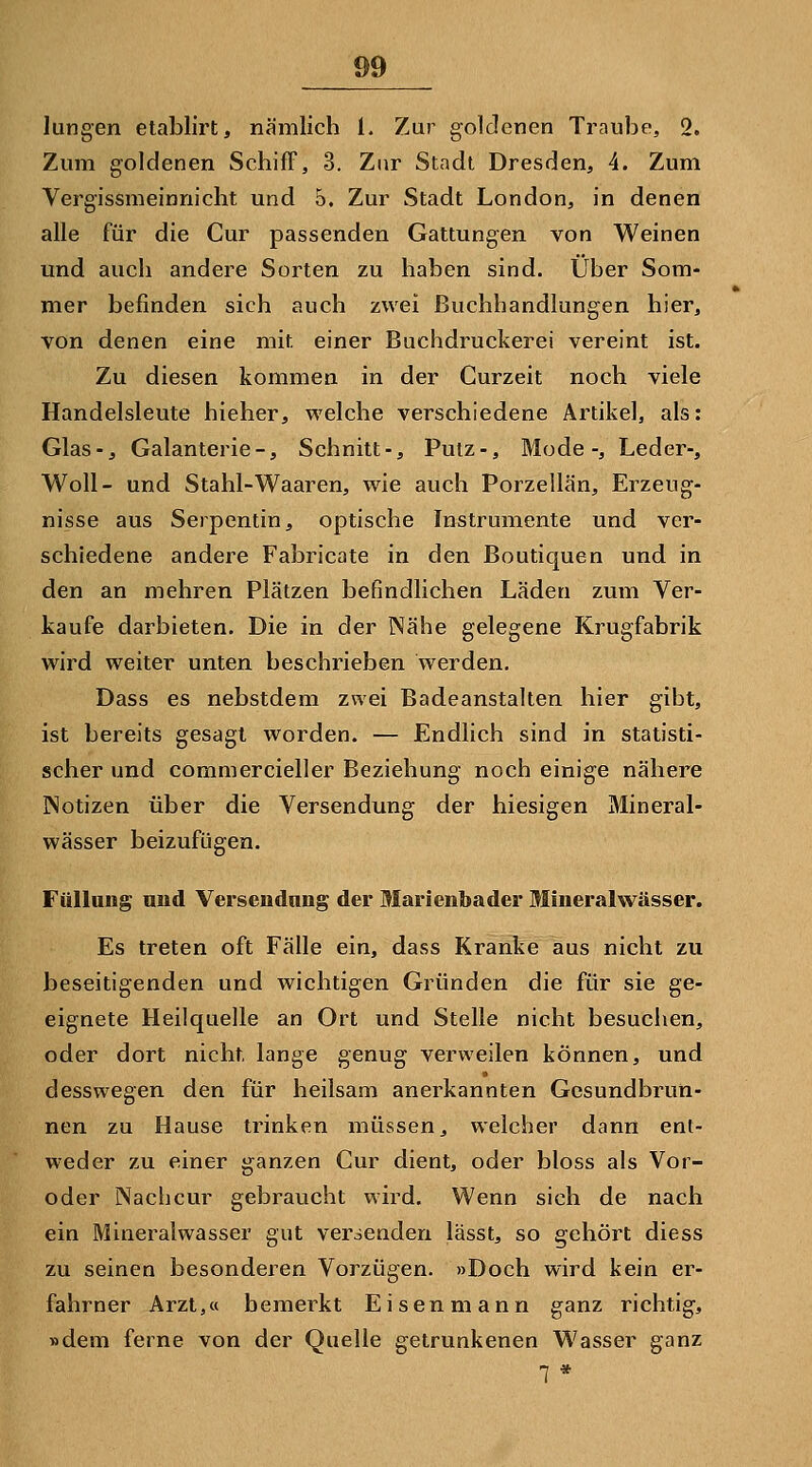 lungen etablirt, nämlich l. Zur goldenen Traube, 2. Zum goldenen Schiff, 3. Zur Stadt Dresden, 4. Zum Vergissmeinnicht und 5. Zur Stadt London, in denen alle für die Cur passenden Gattungen von Weinen und auch andere Sorten zu haben sind. Über Som- mer befinden sich auch zwei Buchhandlungen hier, von denen eine mit einer Buchdruckerei vereint ist. Zu diesen kommen in der Curzeit noch viele Handelsleute hieher, welche verschiedene Artikel, als: Glas-j Galanterie-, Schnitt-, Putz-, Mode-, Leder-, Woll- und Stahl-Waaren, wie auch Porzellan, Erzeug- nisse aus Serpentin, optische Instrumente und ver- schiedene andere Fabricate in den Boutiquen und in den an mehren Plätzen befindlichen Läden zum Ver- kaufe darbieten. Die in der Nähe gelegene Krugfabrik wird weiter unten beschrieben werden, Dass es nebstdem zwei Badeanstalten hier gibt, ist bereits gesagt worden. — Endlich sind in statisti- scher und commercieller Beziehung noch einige nähere Notizen über die Versendung der hiesigen Mineral- wässer beizufügen. Füllung und Versendung der Marienbader Mineralwässer. Es treten oft Fälle ein, dass Kranke aus nicht zu beseitigenden und wichtigen Gründen die für sie ge- eignete Heilquelle an Ort und Stelle nicht besuchen, oder dort nicht, lange genug verweilen können, und desswegen den für heilsam anerkannten Gesundbrun- nen zu Hause trinken müssen, welcher dann ent- weder zu einer ganzen Cur dient, oder bloss als Vor- oder Nachcur gebraucht wird. Wenn sich de nach ein Mineralwasser gut versenden lässt, so gehört diess zu seinen besonderen Vorzügen. »Doch wird kein er- fahrner Arzt,« bemerkt Eisen mann ganz richtig, »dem ferne von der Quelle getrunkenen Wasser ganz 1 *