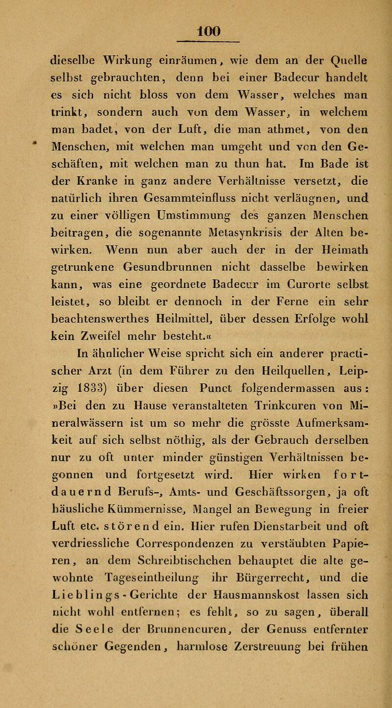 dieselbe Wirkung einräumen, wie dem an der Quelle selbst gebrauchten, denn bei einer Badecur handelt es sich nicht bloss von dem Wasser, welches man trinkt, sondern auch von dem Wasser, in welchem man badet, von der Luft, die man athmet, von den Menschen, mit welchen man umgeht und von den Ge- schäften, mit welchen man zu thun hat. Im Bade ist der Kranke in ganz andere Verhältnisse versetzt, die natürlich ihren Gesammteinfluss nicht verläugnen, und zu einer völligen Umstimmung des ganzen Menschen beitragen, die sogenannte Melasynkrisis der Alten be- wirken. Wenn nun aber auch der in der Heimath getrunkene Gesundbrunnen nicht dasselbe bewirken kann, was eine geordnete Badecur im Curorte selbst leistet, so bleibt er dennoch in der Ferne ein sehr beachtenswerthes Heilmittel, über dessen Erfolge wohl kein Zweifel mehr besteht.« In ähnlicher Weise spricht sich ein anderer practi- scher Arzt (in dem Führer zu den Heilquellen, Leip- zig 1833) über diesen Punct folgendermassen aus: »Bei den zu Hause veranstalteten Trinkcuren von Mi- neralwässern ist um so mehr die grössle Aufmerksam- keit auf sich selbst nöthig, als der Gebrauch derselben nur zu oft unter minder günstigen Verhältnissen be- gonnen und fortgesetzt wird. Hier wirken fort- dauernd Berufs-, Amts- und Geschäftssorgen, ja oft häusliche Kümmernisse, Mangel an Bewegung in freier Luft etc. störend ein. Hier rufen Dienstarbeit und oft verdriessliche Correspondenzen zu verstäubten Papie- ren, an dem Schreibtischchen behauptet die alte ge- wohnte Tageseintheilung ihr Bürgerrecht, und die Lieblings - Gerichte der Hausmannskost lassen sich nicht wohl entfernen; es fehlt, so zu sagen, überall die Seele der Brunnencuren, der Genuss entfernter schöner Gegenden, harmlose Zerstreuung bei frühen