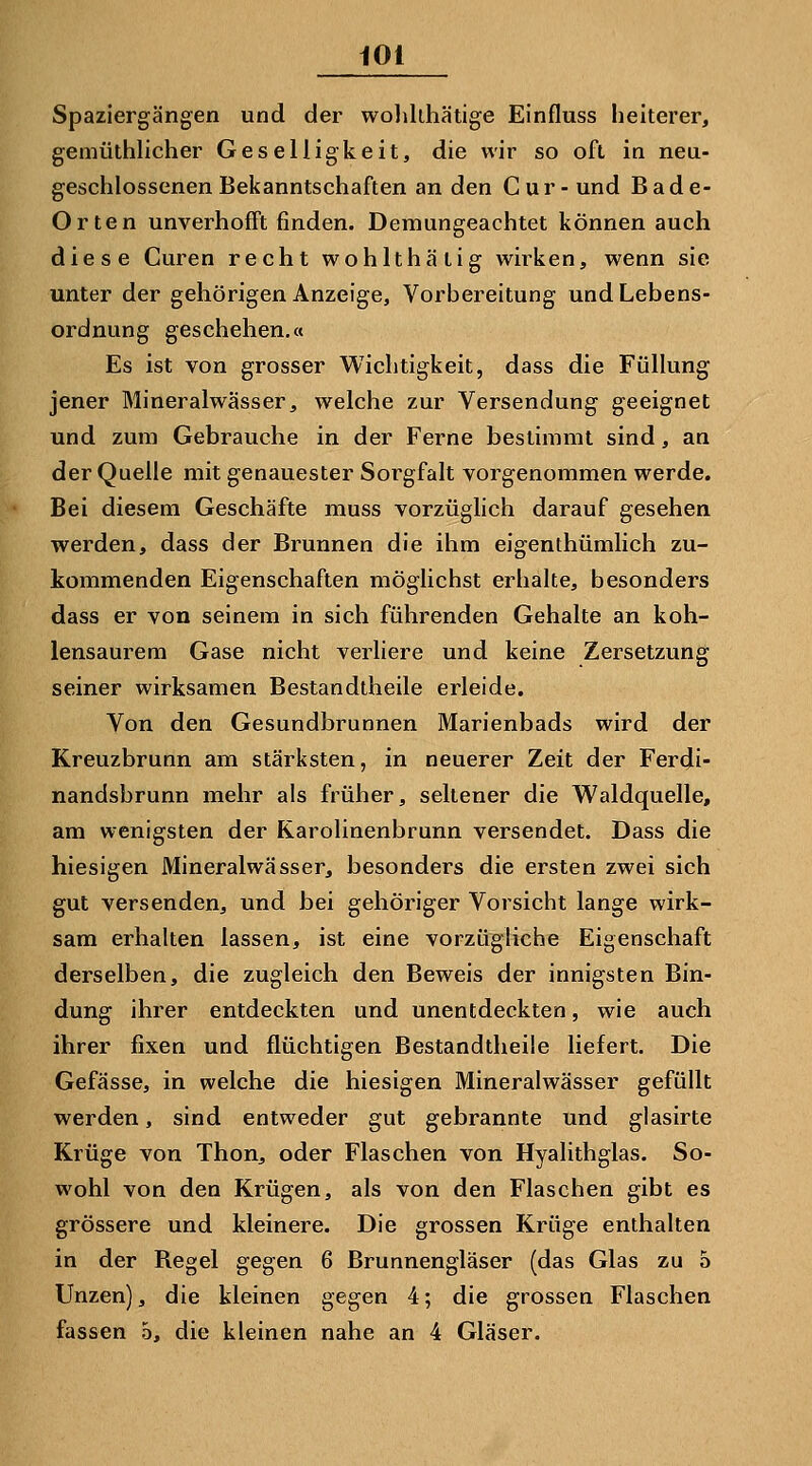 Spaziergängen und der wohkhätige Einfluss heiterer, gemüthlicher Geselligkeit, die wir so oft in neu- geschlossenen Bekanntschaften an den Cur-und Bade- Orten unverhofft finden. Demungeachtet können auch diese Curen recht wohlthätig wirken, wenn sie unter der gehörigen Anzeige, Vorbereitung und Lebens- ordnung geschehen.« Es ist von grosser Wichtigkeit, dass die Füllung jener Mineralwässer, welche zur Versendung geeignet und zum Gebrauche in der Ferne bestimmt sind, an der Quelle mit genauester Sorgfalt vorgenommen werde. Bei diesem Geschäfte muss vorzüglich darauf gesehen werden, dass der Brunnen die ihm eigenthümlich zu- kommenden Eigenschaften möglichst erhalte, besonders dass er von seinem in sich führenden Gehalte an koh- lensaurem Gase nicht verliere und keine Zersetzung seiner wirksamen Bestandtheile erleide. Von den Gesundbrunnen Marienbads wird der Kreuzbrunn am stärksten, in neuerer Zeit der Ferdi- nandsbrunn mehr als früher, seltener die Waldquelle, am wenigsten der Rarolinenbrunn versendet. Dass die hiesigen Mineralwässer, besonders die ersten zwei sich gut versenden, und bei gehöriger Vorsicht lange wirk- sam erhalten lassen, ist eine vorzügliche Eigenschaft derselben, die zugleich den Beweis der innigsten Bin- dung ihrer entdeckten und unentdeckten, wie auch ihrer fixen und flüchtigen Bestandtheile liefert. Die Gefässe, in welche die hiesigen Mineralwässer gefüllt werden, sind entweder gut gebrannte und glasirte Krüge von Thon, oder Flaschen von Hyalithglas. So- wohl von den Krügen, als von den Flaschen gibt es grössere und kleinere. Die grossen Krüge enthalten in der Begel gegen 6 Brunnengläser (das Glas zu 5 Unzen), die kleinen gegen 4; die grossen Flaschen fassen 5, die kleinen nahe an 4 Gläser.