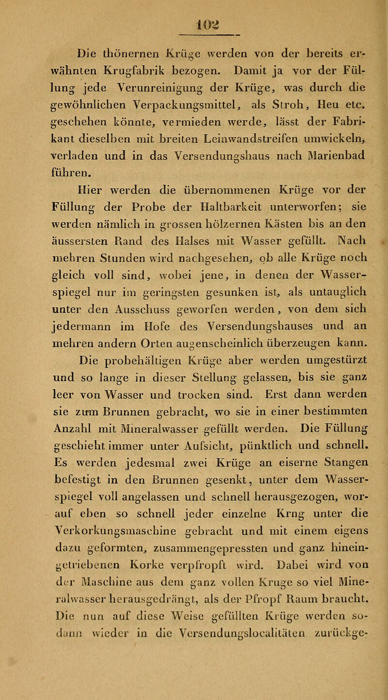 Die thönernen Krü^e werden von der bereits er- wähnten Krugfabrik bezogen. Damit ja vor der Fül- lung jede Verunreinigung der Krüge, was durch die gewöhnlichen Verpackungsmittel, als Stroh, Heu etc» geschehen könnte, vermieden werde, lässt der Fabri- kant dieselben mit breiten Leinwandstreifen umwickeln, verladen und in das Versendungshaus nach Marienbad führen. Hier werden die übernommenen Krüge vor der Füllung der Probe der Haltbarkeit unterworfen; sie werden nämlich in grossen hölzernen Kästen bis an den äussersten Piand des Halses mit Wasser gefüllt. Nach mehren Stunden wird nachgesehen, ob alle Krüge noch gleich voll sind, wobei jene, in denen der Wasser- spiegel nur im geringsten gesunken ist, als untauglich unter den Ausschuss geworfen werden, von dem sich jedermann im Hofe des Versendungshauses und an mehren andern Orten augenscheinlich überzeugen kann. Die probehältigen Krüge aber werden umgestürzt und so lange in dieser Stellung gelassen, bis sie ganz leer von Wasser und trocken sind. Erst dann werden sie ztfm Brunnen gebracht, wo sie in einer bestimmten Anzahl mit Mineralwasser gefüllt werden. Die Füllung geschieht immer unter Aufsicht, pünktlich und schnell. Es werden jedesmal zwei Krüge an eiserne Stangen befestigt in den Brunnen gesenkt, unter dem Wasser- spiegel voll angelassen und schnell herausgezogen, wor- auf eben so schnell jeder einzelne Krng unter die Verkorkungsmaschine gebracht und mit einem eigens dazu geformten, zusammengepressten und ganz hinein- getriebenen Korke verpfropft wird. Dabei wird von der Maschine aus dem ganz vollen Kruge so viel Mine- ralwasser heiausgedrängt, als der Pfropf Raum braucht. Die nun auf diese Weise gefüllten Krüge werden so- dann wieder in die Vcrscndungslocalitälen zurückge-