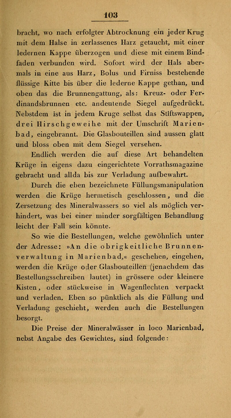 bracht, wo nach erfolgter Abtrocknung ein jeder Krug mit dem Halse in zerlassenes Harz getaucht, mit einer ledernen Kappe überzogen und diese mit einem Bind- faden verbunden wird. Sofort wird der Hals aber- mals in eine aus Harz, Bolus und Firniss bestehende flüssige Kitte bis über die lederne Kappe gethan, und oben das die Brunnengattung, als: Kreuz- oder Fer- dinandsbrunnen etc. andeutende Siegel aufgedrückt. Nebstdem ist in jedem Kruge selbst das Stiftswappen, drei Hirschgeweihe mit der Umschrift Marien- bad, eingebrannt. Die Glasbouteillen sind aussen glatt und bloss oben mit dem Siegel versehen. Endlich werden die auf diese Art behandelten Krüge in eigens dazu eingerichtete Vorrathsmagazine gebracht und allda bis zur Verladung aufbewahrt. Durch die eben bezeichnete Füllungsmanipulation werden die Krüge hermetisch geschlossen, und die Zersetzung des Mineralwassers so viel als möglich ver- hindert, was bei einer minder sorgfältigen Behandlung leicht der Fall sein könnte. So wie die Bestellungen, welche gewöhnlich unter der Adresse: »An die obrigkeitliche Brunnen- verwaltung in Marienbad,a geschehen, eingehen, werden die Krüge oder Glasbouteillen (jenachdem das Bestellungsschreiben lautet) in grössere oder kleinere Kisten, oder stückweise in Wagenflechten verpackt und verladen. Eben so pünktlich als die Füllung und Verladung geschieht, werden auch die Bestellungen besorgt. Die Preise der Mineralwässer in loco Marienbad, nebst Angabe des Gewichtes, sind folgende: