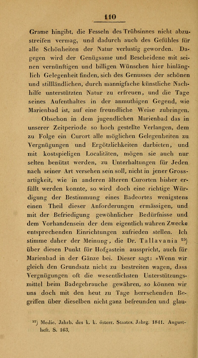 Grame hingibt, die Fesseln des Trübsinnes nicht abzu- streifen vermag, und dadurch auch des Gefühles für alle Schönheiten der INatur verlustig geworden. Da- gegen wird der Genügsame und Bescheidene mit sei- nen vernünftigen und bilhgen Wünschen hier hinläng- lich Gelegenheit finden, sich des Genusses der schönen und stillländlichen, durch mannigfache künsthche Nach- hilfe unterstützten Natur zu erfreuen, und die Tage seines Aufenthaltes in der anmuthigen Gegend, wie Marienbad ist, auf eine freundliche Weise zubringen. Obschon in dem jugendlichen Marienbad das in unserer Zeitperiode so hoch gestellte Verlangen, dem zu Folge ein Curort alle möglichen Gelegenheiten zu Vergnügungen und Ergötzlichkeiten darbieten, und mit kostspieligen Localiläten, mögen sie auch nur selten benützt werden, zu Unterhaltungen für Jeden nach seiner Art versehen sein soll, nicht in jener Gross- artigkeit, wie in anderen älteren Curorten bisher er- füllt werden konnte, so wird doch eine richtige Wür- digung der Bestimmung eines Badeortes wenigstens einen Theil dieser Anforderungen ermässigen, und mit der Befriedigung gewöhnlicher Bedürfnisse und dem Vorhandensein der dem eigentlich wahren Zwecke entsprechenden Einrichtungen zufrieden stellen. Ich stimme daher der Meinung, die Dr. Tallavania ^^) über diesen Punkt für Hofgastein ausspricht, auch für Marienbad in der Gänze bei. Dieser sagt: »Wenn wir gleich den Grundsatz nicht zu bestreiten wagen, dass Vergnügungen oft die wesentlichsten Unterstützungs- mittel beim Badegebrauche gewähren, so können wir uns doch mit den heut zu Tage herrschenden Be- griffen über dieselben nicht ganz befreunden und glau- ^) Medic. Jahrb. des k. k. ösLerr. Slaatcs. Jahrg. 1841. Augusl- heft. S. 1G3.