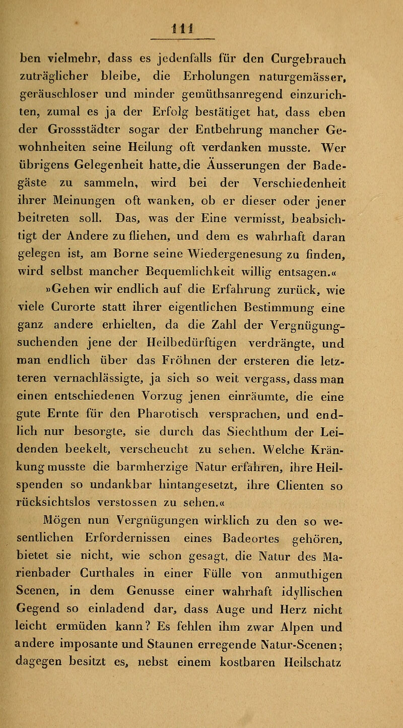 ben vielmebr, dass es jedenfalls für den Curgebrauch zuträglicher bleibe, die Erholungen naturgemässer, geräuschloser und minder gemüthsanregend einzurich- ten, zumal es ja der Erfolg bestätiget hat, dass eben der Grossstädter sogar der Entbehrung mancher Ge- wohnheiten seine Heilung oft verdanken musste. Wer übrigens Gelegenheit hatte, die Äusserungen der Bade- gäste zu sammeln, wird bei der Verschiedenheit ihrer Meinungen oft wanken, ob er dieser oder jener beitreten soll. Das, was der Eine vermisst, beabsich- tigt der Andere zu fliehen, und dem es wahrhaft daran gelegen ist, am Borne seine Wiedergenesung zu finden, wird selbst mancher Bequemlichkeit willig entsagen.« »Gehen wir endlich auf die Erfahrung zurück, wie viele Gurorte statt ihrer eigentlichen Bestimmung eine ganz andere erhielten, da die Zahl der Vergnügung- suchenden jene der Heilbedürftigen verdrängte, und man endlich über das Fröhnen der ersteren die letz- teren vernachlässigte, ja sich so weit vergass, dass man einen entschiedenen Vorzug jenen einräumte, die eine gute Ernte für den Pharotisch versprachen, und end- lich nur besorgte, sie durch das Siechthum der Lei- denden beekelt, verscheucht zu sehen. Welche Krän- kung musste die barmherzige Natur erfahren, ihre Heil- spenden so undankbar hintangesetzt, ihre dienten so rücksichtslos Verstössen zu sehen.« Mögen nun Vergnügungen wirklich zu den so we- sentlichen Erfordernissen eines Badeortes gehören, bietet sie nicht, wie schon gesagt, die Natur des Ma- rienbader Gurthaies in einer Fülle von anmuthigen Scenen, in dem Genüsse einer wahrhaft idyllischen Gegend so einladend dar, dass Auge und Herz nicht leicht ermüden kann? Es fehlen ihm zwar Alpen und andere imposante und Staunen erregende Natur-Scenen; dagegen besitzt es, nebst einem kostbaren Heilschatz