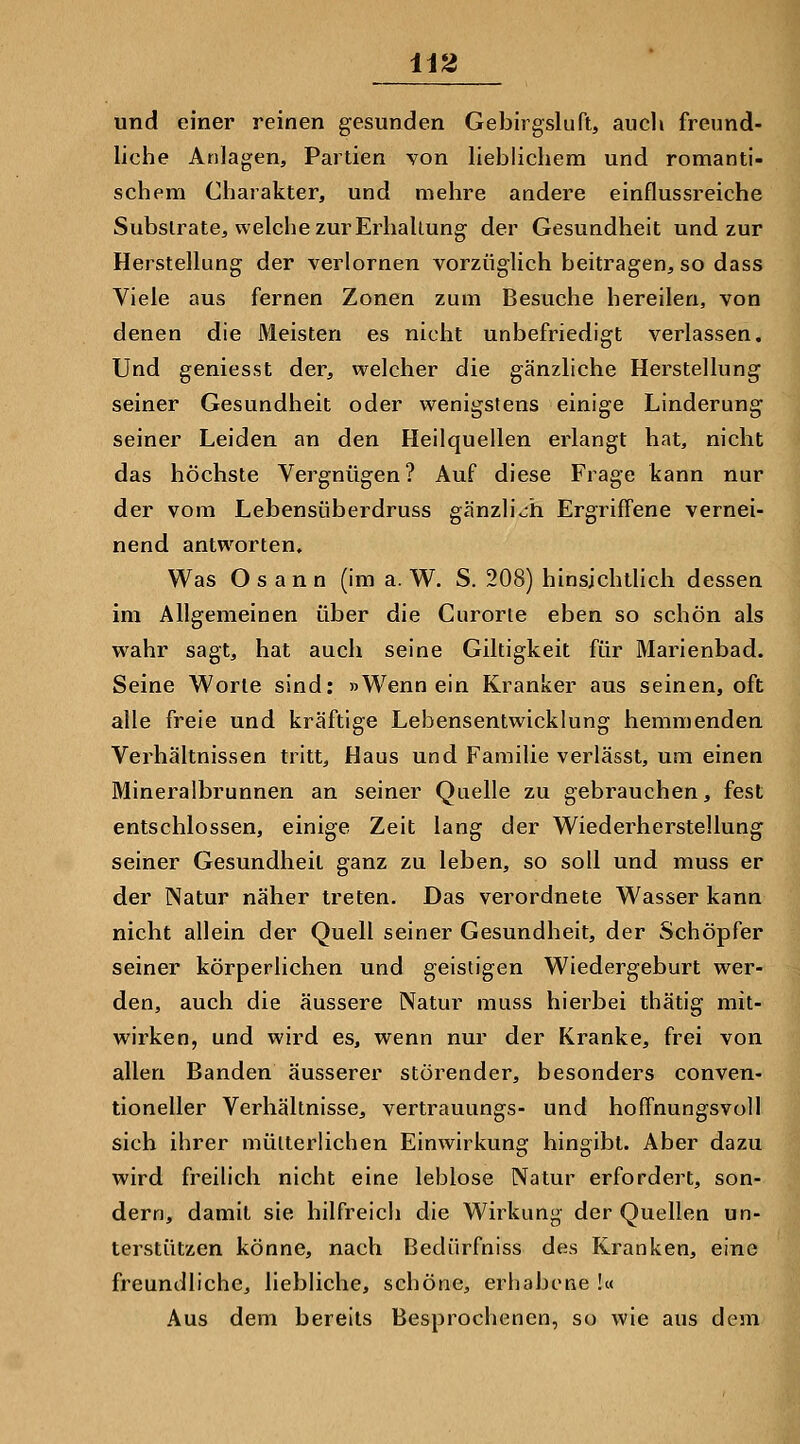 U2 und einer reinen gesunden Gebirgsluft, aucli freund- liche Anlagen, Partien von lieblichem und romanti- schem Charakter, und mehre andere einflussreiche Substrate, welche zur Erhallung der Gesundheit und zur Herstellung der verlornen vorzüglich beitragen, so dass Viele aus fernen Zonen zum Besuche hereilen, von denen die Meisten es nicht unbefriedigt verlassen. Und geniesst der, welcher die gänzliche Herstellung seiner Gesundheit oder wenigstens einige Linderung seiner Leiden an den Heilquellen erlangt hat, nicht das höchste Vergnügen? Auf diese Frage kann nur der vom Lebensüberdruss gänzlich Ergriffene vernei- nend antworten. Was O s a n n (im a. W. S. 208) hinsichtlich dessen im Allgemeinen über die Gurorie eben so schön als wahr sagt, hat auch seine Giltigkeit für Marienbad. Seine Worte sind: »Wenn ein Kranker aus seinen, oft alle freie und kräftige Lebensentwicklung hemmenden Verhältnissen tritt, Haus und Familie verlässt, um einen Mineralbrunnen an seiner Quelle zu gebrauchen, fest entschlossen, einige Zeit lang der Wiederherstellung seiner Gesundheit ganz zu leben, so soll und muss er der Natur näher treten. Das verordnete Wasser kann nicht allein der Quell seiner Gesundheit, der Schöpfer seiner körperlichen und geistigen Wiedergeburt wer- den, auch die äussere Natur muss hierbei thätig mit- wirken, und wird es, wenn nur der Kranke, frei von allen Banden äusserer störender, besonders conven- tioneller Verhältnisse, vertrauungs- und hoffnungsvoll sich ihrer mütterlichen Einwirkung hingibt. Aber dazu wird freilich nicht eine leblose Natur erfordert, son- dern, damit sie hilfreich die Wirkung der Quellen un- terstützen könne, nach Bedürfniss des Kranken, eine freundliche, liebliche, schöne, erhabene !« Aus dem bereits Besprochenen, so wie aus dem