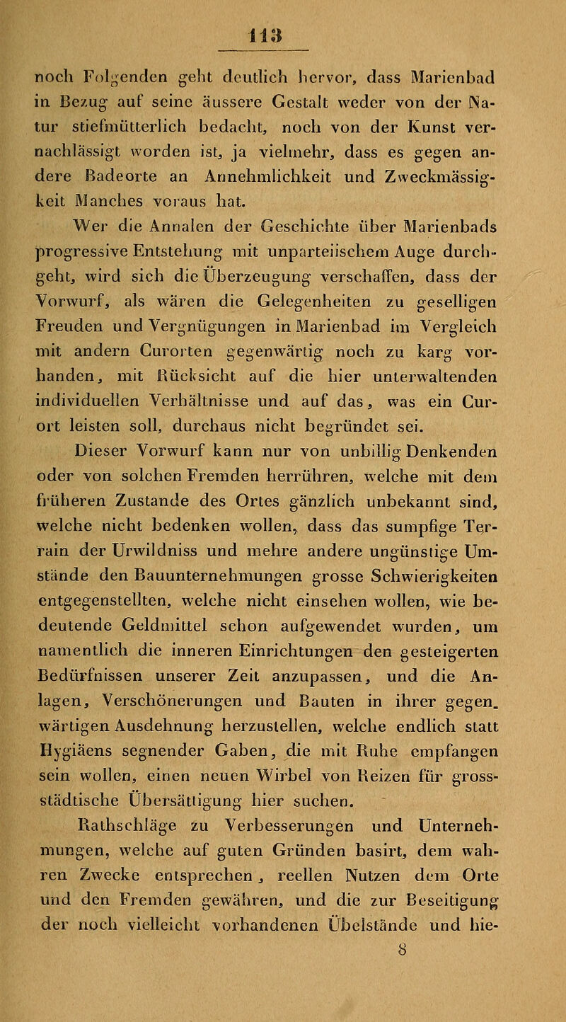 noch Folgenden geht deuthch hervor, dass Marienbad in Bezug auf seine äussere Gestalt weder von der Na- tur stiefmütterlich bedacht, noch von der Kunst ver- nachlässigt worden ist, ja vielmehr, dass es gegen an- dere Badeorte an Annehmlichkeit und Zweckmässig- keit Manches voraus hat. Wer die Annalen der Geschichte über Marienbads progressive Entstehung mit unparteiischem Auge durch- geht, wird sich die Überzeugung verschaffen, dass der Vorwurf, als wären die Gelegenheiten zu geselligen Freuden und Vergnügungen in Marienbad im Vergleich mit andern Gurorten gegenwärtig noch zu karg vor- handen, mit Rücksicht auf die hier unterwaltenden individuellen Verhältnisse und auf das, was ein Cur- ort leisten soll, durchaus nicht begründet sei. Dieser Vorwurf kann nur von unbillig Denkenden oder von solchen Fremden herrühren, welche mit dem fjüheren Zustande des Ortes gänzlich unbekannt sind, welche nicht bedenken wollen^ dass das sumpfige Ter- rain der Urwildniss und mehre andere ungünstige Um- stände den Bauunternehmungen grosse Schwierigkeiten entgegenstellten, welche nicht einsehen wollen, wie be- deutende Geldmittel schon aufgewendet wurden, um namentlich die inneren Einrichtungen den gesteigerten Bedürfnissen unserer Zeit anzupassen, und die An- lagen, Verschönerungen und Bauten in ihrer gegen, wärtigen Ausdehnung herzustellen, welche endlich statt Hygiäens segnender Gaben, die mit Ruhe empfangen sein wollen, einen neuen Wirbel von Reizen für gross- städtische Übersättigung hier suchen. Rathschläge zu Verbesserungen und Unterneh- mungen, welche auf guten Gründen basirt, dem wah- ren Zwecke entsprechen, reellen Nutzen dem Orte und den Fremden gewähren, und die zur Beseitigung der noch vielleicht vorhandenen Übelstände und hie- 8