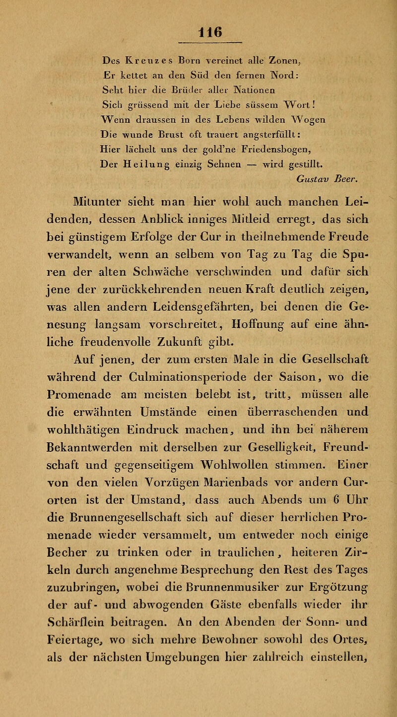 Des Kreuzes Born vereinet alle Zonen, Er kettet an den Süd den fernen Word: Seht hier die Brüder aller Kationen Sich grüssend mit der Liebe süssem Wort! AVenn draussen in des Lebens wilden Wogen Die wunde Brust oft trauert angsterfüllt: Hier lächelt uns der gold'ne Friedensbogen, Der Heilung einzig Sehnen — wird gestillt. Gustav Beer. Mitunter sieht man hier wohl auch manchen Lei- denden, dessen Anbhck inniges Mitleid erregt, das sich bei günstigem Erfolge der Cur in theilnehmende Freude verwandelt, wenn an selbem von Tag zu Tag die Spu- ren der alten Schwäche verschwinden und dafür sich jene der zurückkehrenden neuen Kraft deutlich zeigen, was allen andern Leidensgefährten, bei denen die Ge- nesung langsam vorschreitet, Hoffnung auf eine ähn- liche freudenvolle Zukunft gibt. Auf jenen, der zum ersten Male in die Gesellschaft während der Culminationsperiode der Saison, wo die Promenade am meisten belebt ist, tritt, müssen alle die erwähnten Umstände einen überraschenden und wohlthätigen Eindruck machen, und ihn bei näherem Bekanntwerden mit derselben zur Geselligkeit, Freund- schaft und gegenseitigem Wohlwollen stimmen. Einer von den vielen Vorzügen Marienbads vor andern Cur- orten ist der Umstand, dass auch Abends um 6 Uhr die Brunnengesellschaft sich auf dieser herrlichen Pro- menade wieder versammelt, um entweder noch einige Becher zu trinken oder in traulichen, heiteren Zir- keln durch angenehme Besprechung den Rest des Tages zuzubringen, wobei die Brunnenmusiker zur Ergötzung der auf- und abwogenden Gäste ebenfalls wieder ihr Schärflein beitragen. An den Abenden der Sonn- und Feiertage, wo sich mehre Bewohner sowohl des Ortes, als der nächsten Umgebungen hier zahlreich einstellen.