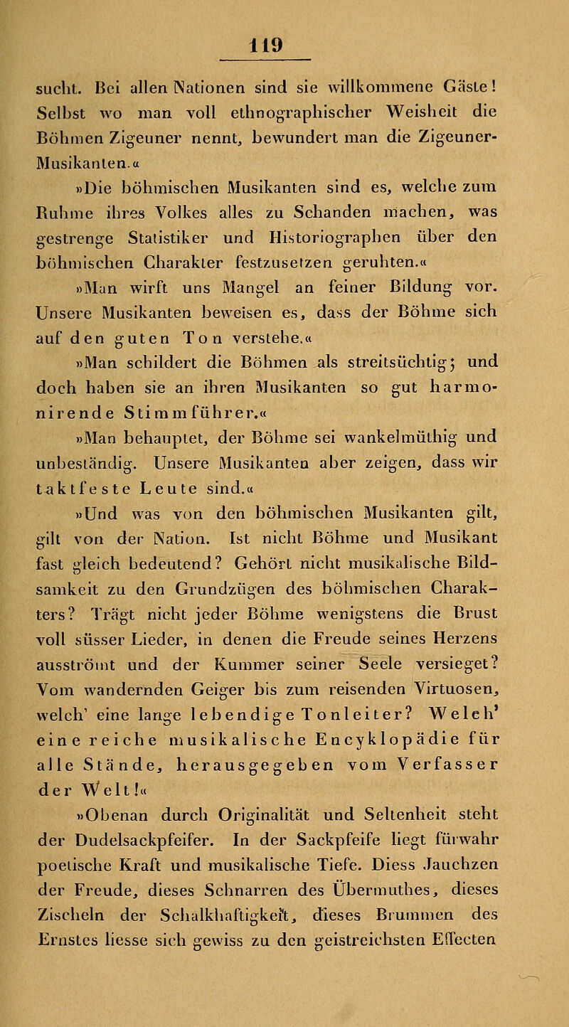 sucht. Bei allen Nationen sind sie willkommene Gäste! Selbst wo man voll ethnographischer Weisheit die Böhmen Zigeuner nennt, bewundert man die Zigeuner- Musikanten, a »Die böhmischen Musikanten sind es, welche zum Buhme ihres Volkes alles zu Schanden machen, was gestrenge Statistiker und Historiographen über den böhmischen Charakter festzusetzen geruhten.« »Man wirft uns Mangel an feiner Bildung vor. Unsere Musikanten beweisen es, dass der Böhme sich auf den guten Ton verstehe.« »Man schildert die Böhmen als streitsüchtige und doch haben sie an ihren Musikanten so gut harmo- nirende Stimm führ er.« »Man behauptet, der Böhme sei wankelmüthig und unbeständig. Unsere Musikanten aber zeigen, dass wir taktfeste Leute sind.« »Und was von den böhmischen Musikanten gilt, gilt von der Nation. Ist nicht Böhme und Musikant fast gleich bedeutend? Gehört nicht musikalische Bild- samkeit zu den Grundzügen des böhmischen Charak- ters? Trägt nicht jeder Böhme wenigstens die Brust voll süsser Lieder, in denen die Freude seines Herzens ausströmt und der Kummer seiner Seele versieget? Vom wandernden Geiger bis zum reisenden Virtuosen, welch' eine lange lebendige Tonleiter? Welch' eine reiche musikalische Encyklopädie für alle Stände, herausgegeben vom Verfasser der W^elt!« »Obenan durch Originalität und Seltenheit steht der Dudelsackpfeifer. In der Sackpfeife liegt fürwahr poetische Kraft und musikalische Tiefe. Diess Jauchzen der Freude, dieses Schnarren des Übermuthes, dieses Zischeln der Schalkhaftigkeit, dieses Brummen des Ernstes liesse sich gewiss zu den geistreichsten EHecten