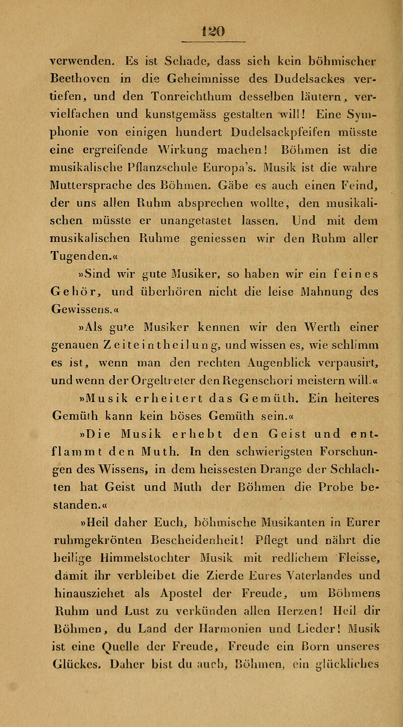 verwenden. Es ist Schade, dass sich kein böhmischer Beethoven in die Geheimnisse des Dudelsackes ver- tiefen, und den Tonreichthum desselben läutern, ver- vielfachen und kunstgemäss gestalten will! Eine Sym- phonie von einigen hundert Dudelsackpfeifen raüsste eine ergreifende Wirkung machen! Böhmen ist die musikaUsche Pflanzschule Europa's. Musik ist die wahre Mutlersprache des Böhmen. Gäbe es auch einen Feind, der uns allen Buhm absprechen wollte, den musikali- schen müsste er unangetastet lassen. Und mit dem musikalischen Buhme geniessen wir den Buhm aller Tugenden.« »Sind wir gute Älusiker, so haben wir ein feines Gehör, und überhören nicht die leise Mahnung des Gewissens,« »Als gu^.e Musiker kennen wir den Werth einer genauen Z e i t e i n t h e i I u n g, und wissen es, wie schlimm es ist, wenn man den rechten Augenblick verpausirt, und wenn der Orgeltreter denBegenschori meistern will.« »Musik erheitert das Gemüth. Ein heiteres Gemüth kann kein böses Gemüth sein.« »Die Musik erhebt den Geist und ent- flammt den Muth. In den schwierigsten Forschun- gen des Wissens, in dem heissesten Drange der Schlach- ten hat Geist und Muth der Böhmen die Probe be- standen.« »Heil daher Euch, böhmische Musikanten in Eurer ruhmgekrönten Bescheidenheit! Pflegt und nährt die heilige Himmelstochter Musik mit redlichem Fleisse, damit ihr verbleibet die Zierde Eures Vaterlandes und hinausziehet als Apostel der Freude, um Böl)mens Buhm und Lust zu verkünden allen Herzen! Heil dir Böhmen, du Land der Harmonien und Lieder! Musik ist eine Quelle der Freude, Freude ein Born unseres Glückes. Daher bist du auch, Jjöhmen, ein glückliches
