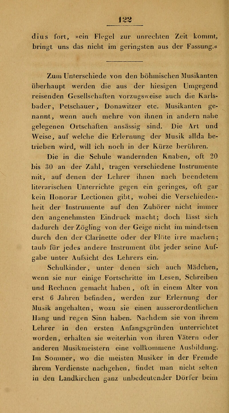dius fort, »ein Fh*gel zur unrechten Zeit kommt, bringt uns das nicht im geringsten aus der Fassung.ci Zum Unterschiede von den böhmischen Musikanten überhaupt werden die aus der hiesigen Umgegend reisenden Gesellschaften vorzugsweise auch die Karls- bader, Petschauer, Donawitzer etc. Musikanten ge- nannt, wenn auch mehre von ihnen in andern nahe gelegenen Ortschaften ansässig- sind. Die Art und Weise, auf welche die Erlernung der Musik allda be- trieben wird, will ich noch in der Kürze berühren. Die in die Schule wandernden Knaben, oft 20 bis 30 an der Zahl, tragen verschiedene Instrumente mit, auf denen der Lehrer ihnen nach beendetem literarischen Unteirichte gegen ein geringes, oft gar kein Honorar Lectionen gibt, wobei die Verschieden- heit der Instrumente auf den Zuhörer nicht immer den angenehmsten Eindruck macht; doch lässt sich dadurch der Zögling von der Geige nicht im mindctsen durch den der Clarinette oder der Flöte iire maclien; taub für jedes andere Instrument übt jeder seine Auf- gabe unter Aufsicht des Lehrers ein. Schulkinder, unter denen sich auch Mädchen, wenn sie nur einige Fortschritte im Lesen, Sclireiben und Rechnen gemacht haben , oft in einem Alter von erst 6 Jahren befinden, werden zur Erlernung der Musik angehalten, wozu sie einen ausserordentlichen Hang und regen Sinn haben. Nachdem sie von ihrem Lehrer in den ersten Anfangsgründen unterrichtet worden, erhalten sie weiterhin von ihren Vätern oder anderen Musikmeistern eine vollkommene Ausbildung. Im Sommer, wo die meisten Musiker in der Fremde ihrem Verdienste nachgehen, findet man nicht selten in den Landkirchen ganz unbodcutenJer Dorfer beim