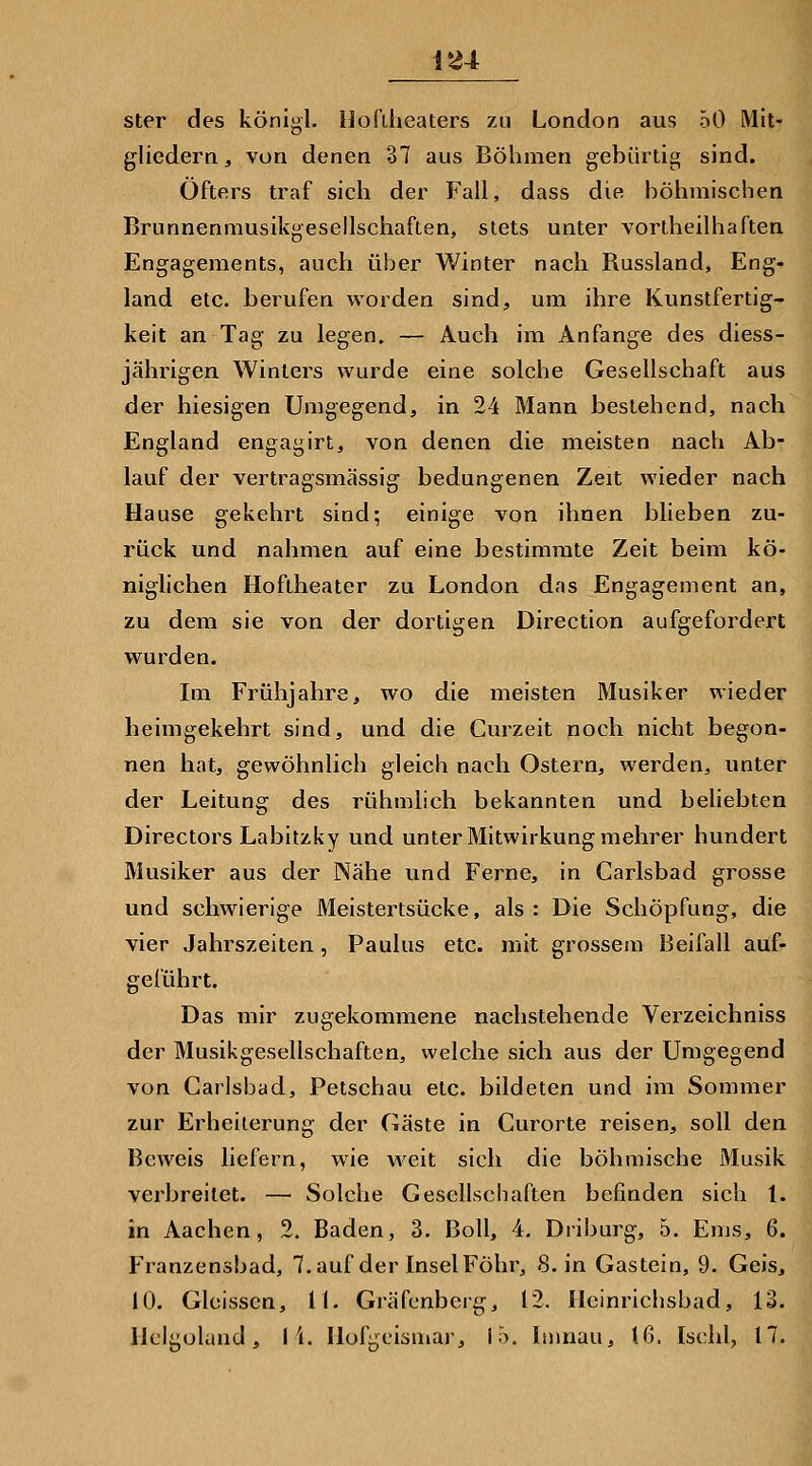 1^4 ster des königl. ijofüieaters zu London aus 50 Mit- gliedern, von denen 37 aus Böhmen gebürtig sind. Öfters traf sich der Fall, dass die höhmischen Brunnenmusikgesellschaften, stets unter vortheilhaften Engagements, auch über Winter nach Russland, Eng- land etc. berufen worden sind, um ihre Kunstfertig- keit an Tag zu legen, — Auch im Anfange des diess- jährigen Winters wurde eine solche Gesellschaft aus der hiesigen Umgegend, in 24 Mann bestehend, nach England engagirt, von denen die meisten nach Ab- lauf der vertragsmässig bedungenen Zeit wieder nach Hause gekehrt sind; einige von ihnen blieben zu- rück und nahmen auf eine bestimmte Zeit beim kö- niglichen Hoftheater zu London das Engagement an, zu dem sie von der dortigen Direction aufgefordert wurden. Im Frühjahre, wo die meisten Musiker wieder heimgekehrt sind, und die Curzeit noch nicht begon- nen hat, gewöhnlich gleich nach Ostern, werden, unter der Leitung des rühmlich bekannten und beliebten Directors Labitzky und unter Mitwirkung mehrer hundert Musiker aus der Nähe und Ferne, in Carlsbad grosse und schwierige Meistertsücke, als: Die Schöpfung, die vier Jahrszeiten, Paulus etc. mit grossem Beifall auf- geführt. Das mir zugekommene nachstehende Verzeichniss der Musikgesellschaften, welche sich aus der Umgegend von Carlsbad, Petschau etc. bildeten und im Sommer zur Erheiterung der Gäste in Curorte reisen, soll den Beweis liefern, wie weit sich die böhmische Musik verbreitet. — Solche Gescllscliaften befinden sich 1. in Aachen, 2. Baden, 3. Boll, 4. Driburg, 5. Ems, 6. Franzensbad, 7.auf der InselFöhr, 8. in Gastein, 9. Geis, 10. Gleisscn, II. Gräfenberg, 12. Hcinrichsbad, 13.