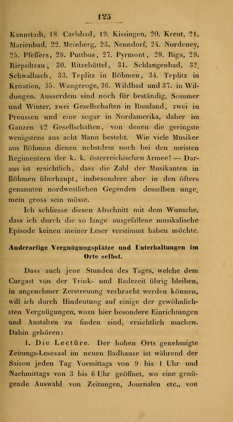 15^5 Kannstadt, 18. Carlsbarl, 19. Kissingen, 20. Kreut, 21. Marienbad, 22. Meinberg, 23. Nenndorf, 24. Nordency, 25. Pfeffers, 28. Pullbus, 27. Pyrmont, 28. Riga, 29. Riepoltsau , 30. Ritzebüttel, 31. Schlangenbad, 32. Schwalbach, 33. Teplitz in Röhnien, 34. Teplitz in Kroatien, 35, Wangeroge, 36. Wildbad und 37. in Wil- dungen. Ausserdem sind noch für beständig, Sommer und Winter, zwei Gesellschaften in Russland, zwei in Preussen und eine sogar in Nordamerika, daher im Ganzen 42 Gesellschaften, von denen die geringste wenigstens aus acht Mann bestellt. Wie viele Musiker aus Röhmen dienen nebstdem noch bei den meisten Regimentern der k. k. österreichischen Armee! — Dar- aus ist ersichtlich, dass die Zahl der Musikanten in Böhmen überhaupt, insbesondere aber in den öfters genannten nordwestlichen Gegenden desselben unge. mein gross sein müsse. Ich schliesse diesen Abschnitt mit dem Wunsche, dass ich durch die so lange ausgefallene musikalische^ Episode keinen meiner Leser verstimmt haben möchte. Anderartige Vcrgnügungsplätze und ünterlialtnngen im Orte selbst. Dass auch jene Stunden des Tages, welche dem Curgast von der Trink- und Badezeit übrig bleiben, in angenehmer Zerstreuung verbracht werden können, will ich durch Ilindeutung auf einige der gewöhnlich- sten Vergnügungen, wozu hier besondere Einrichtungen und Anstalten zu finden sind, ersichtlich machen. Dahin gehören: 1. Die Leetüre. Der hohen Orts genehmigte Zeitungs-Lesesaal im neuen Badhause ist während der Saison jeden Tag Vormittags von 9 bis 1 Uhr und Nachmittags von 3 bis 6 Uhr geöffnet, wo eine genü- gende Auswahl von Zeitungen, Journalen etc., von