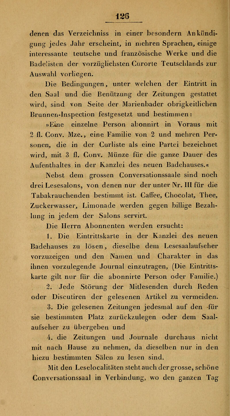 1^6 denen das Verzeichniss in einer besondern Ankündi- gung jedes Jahr erscheint, in mehren Sprachen, einige interessante leutsche und französische Werke und die Badeüsten der vorzüghchsten Curorie Teutschlands zur Auswahl vorliegen. Die Bedingungen, unter welchen der Eintritt in den Saal und die Benützung der Zeitungen gestattet wird, sind von Seite der Marienbader obrigkeitlichen Brunnen-Inspection festgesetzt und bestimmen: »Eine einzelne Person abonnirt in Voraus mit 2 fl. Conv. Mze., eine Familie von 2 und mehren Per- sonen, die in der Curliste als eine Partei bezeichnet wird, mit 3 fl. Conv. Münze für die ganze Dauer des Aufenthaltes in der Kanzlei des neuen Badehauses.« INebst dem grossen Conversationssaale sind noch drei Lesesalons, von denen nur der unter Nr. III für die Tabakrauchenden bestimmt ist. Caffee, Chocolat, Thee, Zuckerwasser, Limonade werden gegen biUige Bezah- lung in jedem der Salons servirt. Die Herrn Abonnenten werden ersucht: 1. Die Eintrittskarte in der Kanzlei des neuen Badehauses zu lösen, dieselbe dem Lesesaalaufseher vorzuzeigen und den Namen und Charakter in das ihnen vorzulegende Journal einzutragen, (Die Eintritts- karte gilt nur für die abonnirte Person oder Familie.) 2. Jede Störung der Mitlesenden durch Reden oder Discutiren der gelesenen Artikel zu vermeiden. 3. Die gelesenen Zeitungen jedesmal auf den -für sie bestimmten Platz zurückzulegen oder dem Saal- aufseher zu übergeben und 4. die Zeitungen und Journale durchaus nicht mit nach Hause zu nehmen, da dieselben nur in den hiezu bestimmten Sälen zu lesen sind. Mit den Lcselocalitäten stehtauch der grosse, schöne Convcrsationssaal in Verbindung, wo den ganzen Tag