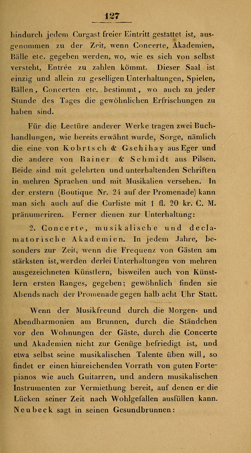 liindiircli jedem Curi^ast freier Eintritt gestattet ist, aus- genommen zu der Zeit, wenn Concerle, Akademien, Bälle etc. gegeben werden, wo, wie es sich von selbst versieht, Entree zu zahlen kömmt. Dieser Saal ist einzig und allein zu geselligen Unterhaltungen, Spielen, Rallen, Concerten etc. bestimmt, wo auch zu jeder Stunde des Tages die gewöhnhchen Erfrischungen zu haben sind. Für die Leetüre anderer Werke tragen zwei Buch- handlungen, wie bereits erwähnt wurde, Sorge, nämlich die eine von Kobrtsch & Gschihay ausEger und die andere von Rainer & Schmidt aus Pilsen, Beide sind mit gelehrten und unterhaltenden Schriften in mehren Sprachen und mit Musikalien versehen. In der erstem (Boutique Nr. 24 auf der Promenade) kann man sich auch auf die Gurliste mit 1 fl. 20 kr. C. M. pränumoriren. Ferner dienen zur Unterhaltung: 2. Concerte, musikalische und decla- matorische Akademien. In jedem Jahre, be- sonders zur Zeir, wenn die Frequenz von Gästen am stärksten ist, werden derlei Unterhaltungen von mehren ausgezeichneten Künstlern, bisweilen auch von Künst- lern ersten Ranges, gegeben; gewöhnlich finden sie Abends nach der Promenade gegen halb acht Uhr Statt. Wenn der Musikfreund durch die Morgen- und Abendharmonien am Brunnen, durch die Ständchen vor den Wohnungen der Gäste, durch die Concerte und Akademien nicht zur Genüge befriedigt ist, und etwa selbst seine musikalischen Talente üben will, so findet er einen hinreichenden Vorrath von guten Forte- pianos wie auch Guitarren, und andern musikalischen Instrumenten zur Vermiethung bereit, auf denen er die Lücken seiner Zeit nach Wohlgefallen ausfüllen kann. Neubeck sagt in seinen Gesundbrunnen;