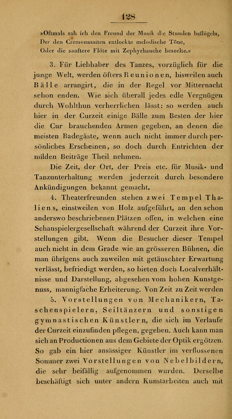 »Oftmals sah ich Jen Freund der Musik die Stunden helliigeln, Der den Cremonasaiten entlockte melodische Töne, Oder die sanftere Flöte mit Zephyrhauche beseelte.« 3. Für Liebhaber des Tanzes, vorzüglich für die junge Welt, werden öfters R eun io nen, bisweilen auch Bälle arrangirl, die in der Regel vor Mitlernacht schon enden. Wie sich überall jedes edle Vergnügen durch Wohllhun verherrlichen lässt: so werden auch hier in der Curzeit einige Bälle zum Besten der hier die Cur brauchenden Armen gegeben, an denen die meisten Badegäste, wenn auch nicht immer durch per- sönliches Erscheinen, so doch durch Entrichten der milden Beiträge Theil nehmen. Die Zeit, der Ort, der Preis etc. für Musik- und Tanzunterhaltung werden jederzeit durch besondere Ankündigungen bekannt gemacht. 4. Theaterfreunden stehen zwei Tempel Tha- lien s, einstweilen von Holz aufgeführt, an den schon anderswo beschriebenen Plätzen offen, in welchen eine Schauspielergesellschaft während der Curzeit ihie Vor- stellungen gibt. Wenn die Besucher dieser Tempel auch nicht in dem Grade wie an grösseren Bühnen, die man übrigens auch zuweilen mit getäuschter Erwartung verlässt, befriedigt werden, so bieten doch Localverhält- nisse und Darstellung, abgesehen vom hohen Kunstge- nuss, mannigfache Erheiterung. Von Zeit zu Zeit werden o. Vorstellungen von Mechanikern, Ta- schenspielern, Seiltänzern und sonstigen gymnastischen Künstlern, die sich im Verlaufe der Curzeit einzufinden pflegen, gegeben. Auch kann man sich an Productionen aus dem Gebiete der Optik ergötzen. So gab ein hier ansässiger Künstler im verflossenen Sommer zwei Vorstellunge n von Nebel bildern, die sehr beifällig aufgenommen wurden. Derselbe beschäfiigt sich unter andern Kunstaibeiten auch mit
