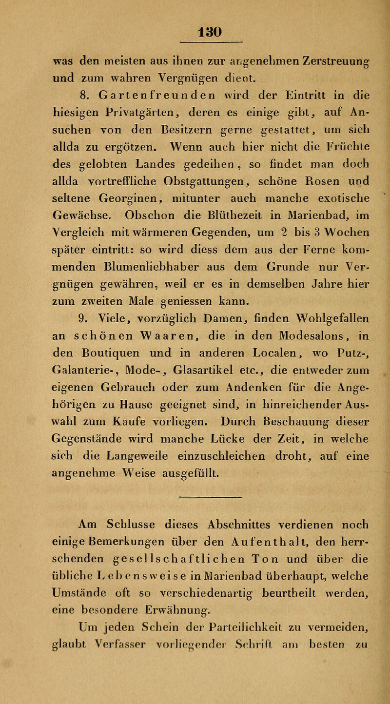was den meisten aus ihnen zur angenehmen Zerstreuung und zum wahren Vergnügen dient, 8. Gartenfreunden wird der Eintritt in die hiesigen Privatgärten, deren es einige gibt, auf An- suchen von den Besitzern gerne gestaltet, um sich allda zu ergötzen. Wenn auch hier nicht die Früchte des gelobten Landes gedeihen, so findet man doch allda vortreffliche Obstgattungen, schöne Rosen und seltene Georginen, mitunter auch manche exotische Gewächse. Obschon die Blüthezeit in Marienbad, im Vergleich mit wärmeren Gegenden, um 2 bis 3 Wochen später eintritt: so wird diess dem aus der Ferne kom- menden Blumenliebhaber aus dem Grunde nur Ver- gnügen gewähren, weil er es in demselben Jahre hier zum zweiten Male gemessen kann. 9. Viele, vorzüglich Damen, finden Wohlgefallen an schönen Waaren, die in den Modesalons, in den Boutiquen und in anderen Localen, wo Putz-, Galanterie-, Mode-, Glasartikel etc., die entweder zum eigenen Gebrauch oder zum Andenken für die Ange- hörigen zu Hause geeignet sind, in hinreichender Aus- wahl zum Kaufe vorliegen. Durch Beschauung dieser Gegenstände wird manche Lücke der Zeit, in welche sich die Langeweile einzuschleichen droht, auf eine angenehme Weise ausgefüllt. Am Schlüsse dieses Abschnittes verdienen noch einige Bemerkungen über den Aufenthall, den herr- schenden gesellschaftlichen Ton und über die übhche Lebensweise in Marienbad überhaupt, welche Umstände oft so verschiedenartig beurtheilt werden, eine besondere Erwähnung. Um jeden Schein der Parteilichkeit zu vermeiden, glaubt Verfasser vorliegender Schrift am hesten zu