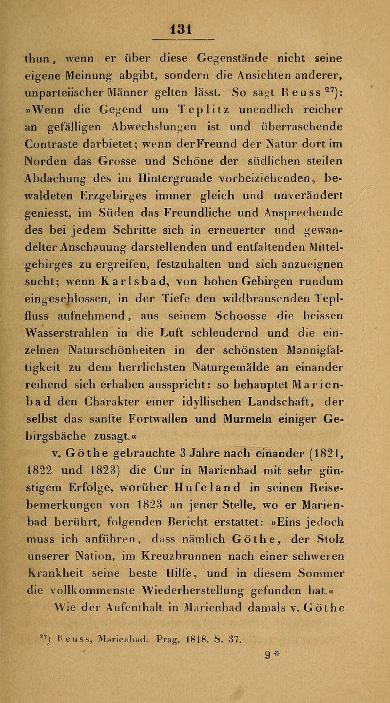 thun, wenn er über diese Gegenstände nicht seine eigene Meinung abgibt^ sondern die Ansichten anderer, unparteiischer Männer gelten lässt. So saj^t Keuss'): »Wenn die Gegend um Teplitz unendlich reicher an gefäUigen Abwechslunj^en ist und überraschende Contraste darbietet; wenn der Freund der Natur dort im Norden das Grosse und Schöne der südHchen steilen Abdachung des im Hintergrunde vorbeiziehenden, be- waldeten Erzgebirges immer gleich und unverändert geniesst, im Süden das Freundliche und Ansprechende des bei jedem Schritte sich in erneuerter und gewan- delter Anschauung darstellenden und entfaltenden Mittel- gebirges zu ergreifen, festzuhalten und sich anzueignen sucht; wenn Karlsbad, von hohen Gebirgen rundum eingeschlossen, in der Tiefe den wildbrausenden Tepl- fluss aufnehmend, aus seinem Schoosse die heissen Wasserstrahlen in die Luft schleudernd und die ein- zelnen Natuischönheiten in der schönsten Mannigfal- tigkeil zu dem herrlichsten Naturgemälde an einander reihend sich erhaben ausspricht: so behauptet Marien- bad den Charakter einer idyllischen Landschaft, der selbst das sanfte Forlwallen und Murmeln einiger Ge- birgsbäche zusagt.« V. Göthe gebrauchte 3 Jahre nach einander (1821, 1822 und 1823) die Cur in Marienbad mit sehr gün- stigem Erfolge, worüber Hufeland in seinen Reise- bemerkungen von 1823 an jener Stelle, wo er Marien- bad berührt, folgenden Bericht erstattet: »Eins jedoch muss ich anführen, d;iss nämlich Göthe, der Stolz unserer Nation, im Kreuzbrunnen nach einer schweren Krankheit seine beste Hilfe, und in diesem Sommer die vollkommenste Wiederherstellung gefunden hat.« Wie der Aufenthalt in Marienbad damals v. Gölhe ) Heu SS, Marieubad. Prag, 1818. S. 37. 9'';-