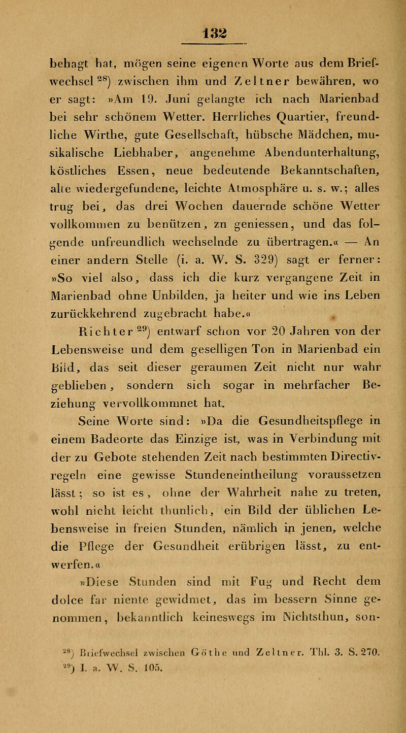 ±32 behagt hat, mjigen seine eigenen Worte aus dem Brief- wechsel'^^) zwischen ihm und Zeltner bewähren, wo er sagt: »Am 19. Juni gelangte ich nach Marienbad bei sehr schönem Wetter. Herrliches Quartier, freund- liche Wirthe, gute Gesellschaft, hübsche Mädchen, mu- sikalische Liebhaber, angenehme Abendunterhallung, köstliches Essen, neue bedeutende Bekanntschaften, alle wiedergefundene, leichte Atmosphäre u. s. w.; alles trug bei, das drei Wochen dauernde schöne W^etter vollkommen zu benützen, zn geniessen, und das fol- gende unfreundlich wechselnde zu übertragen.« — An einer andern Stelle (i. a. W. S. 329) sagt er ferner: »So viel also, dass ich die kurz vergangene Zeit in Marienbad ohne Unbilden, ja heiter und wie ins Leben zurückkehrend zugebracht habe.« Richter ^^) entwarf schon vor 20 Jahren von der Lebensweise und dem geselligen Ton in Marienbad ein biid, das seit dieser geraumen Zeit nicht nur wahr geblieben, sondern sich sogar in mehrfacher Be- ziehung vervollkommnet hat. Seine Worte sind: »Da die Gesundheitspflege in einem Badeorte das Einzige ist, was in Verbindimg mit der zu Gebote stehenden Zeit nach bestimmten Directiv- regeln eine gewisse Stundeneintheilung voraussetzen lässt; so ist es, ohne der Wahrheit nahe zu treten, wohl nicht leicht thunlich, ein Bild der üblichen Le- bensweise in freien Stunden, nämlich in jenen, welche die Pflege der Gesundheit erübrigen lässt, zu ent- werfen.« »Diese Stunden sind mit Fug und Recht dem dolce far niente gewidmet, das im bessern Sinne ge- nommen, bekanntlich keineswegs im INichtsthun, son- ^*} ßiicfwechsel zwischen Götlie und Zeltner. Thl. 3. S. 270. •) I. a. W. S. lO.'i.