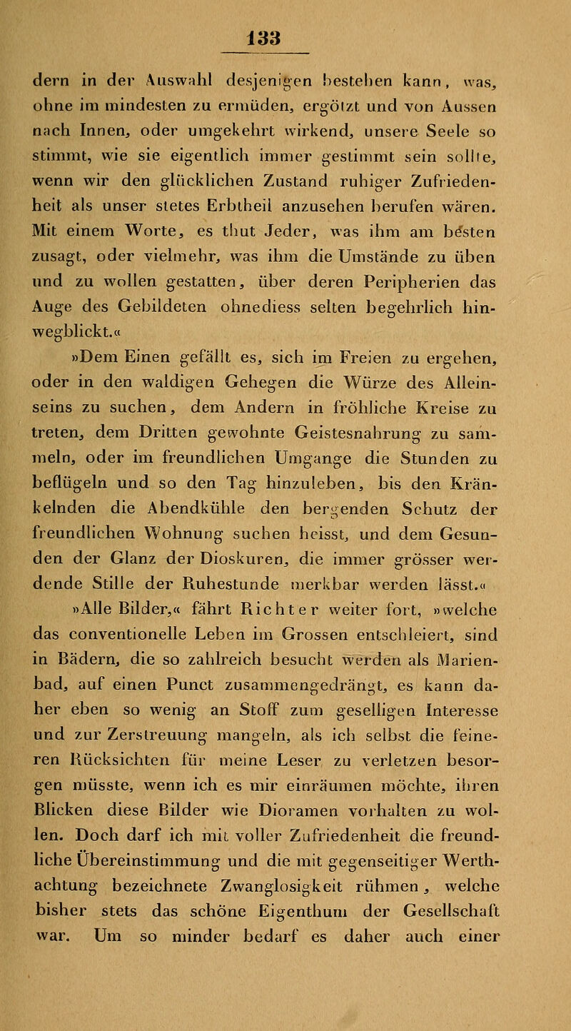 dern in der Aiiswrdal desjenigen bestehen kann, was, ohne im mindesten zu ermüden, ergötzt und von Aussen nach Innen, oder umgekelirt wirkend, unsere Seele so stimmt, wie sie eigentlich immer gestimmt sein sollte, wenn wir den glücklichen Zustand ruhiger Zufrieden- heit als unser stetes Erbiheii anzusehen berufen wären. Mit einem Worte, es thut Jeder, was ihm am besten zusagt, oder vielmehr, was ihm die Umstände zu üben und zu wollen gestatten, über deren Peripherien das Auge des Gebildeten ohnediess selten begehrlich hin- wegblickt.« »Dem Einen gefällt es, sich im Freien zu ergehen, oder in den waldigen Gehegen die Würze des Allein- seins zu suchen, dem Andern in fröhliche Kreise zu treten, dem Dritten gewohnte Geistesnahrung zu sam- meln, oder im freundlichen Umgange die Stunden zu beflügeln und so den Tag hinzuleben, bis dea Krän- kelnden die Abendkühle den bergenden Schutz der freundlichen Wohnung suchen hcisst, und dem Gesun- den der Glanz der Dioskuren, die immer grösser wer- dende Stille der Ruhestunde merkbar werden lässt.« »Alle Bilder,« fährt Richter weiter fort, »welche das conventioneile Leben im Grossen entschleiert, sind in Bädern, die so zahlreich besucht werden als Marien- bad, auf einen Punct zusammengedrängt, es kann da- her eben so wenig an Stoff zum geselligen Interesse und zur Zerstreuung mangeln, als ich selbst die feine- ren Rücksichten für meine Leser zu verletzen besor- gen müsste, wenn ich es mir einräumen möchte, ihren Blicken diese Bilder wie Dioramen vorhalten zu wol- len. Doch darf ich mit voller Zufriedenheit die freund- liche Übereinstimmung und die mit gegenseitiger Werth- achtung bezeichnete Zwanglosigkeit rühmen, welche bisher stets das schöne Eigenthum der Gesellschaft war. Um so minder bedarf es daher auch einer