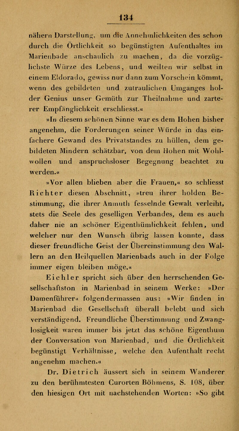 nähern Darstdlung, um die AnnehinJiclikeiten des schon durch die Ortlichkeit so begünstigten Aufenthaltes im Marieiibade anschaulich zu machen, da die vorzüg- hchste Würze des Lebens, und weilten wir selbst in einem Eldorado, gewiss nur dann zum Vorschein kömmt, wenn des gebildeten und zulrauliciien Umganges hol- der Genius unsei- Gemüth zur Theilnahme und zarte- rer EmpfängHchkeit erschhesst.« »In diesem schönen Sinne war es dem Hohen bisher angenehm, die Forderungen seiner Würde in das ein- fachere Gewand des Privaistandes zu hüllen, dem ge- bildeten Mindern schätzbar, von dem Hohen mit Wohl- wollen und anspruchsloser Begegnung beachtet zu werden.« »Vor allen blieben aber die Frauen,« so schliesst Richter diesen Abschnitt, »treu ihrer holden Be- stimmung, die ihrer Anmuth fesselnde Gewalt verleiht, stets die Seele des geselligen Verbandes, dem es auch daher nie an schöner Eigenthümlichkeit fehlen, und welcher nur den Wunsch übrig lassen konnte, dass dieser freundliche Geist der Übereinstimmung den Wal- lern an den Heilquellen Marienbads auch in der Folge immer eigen bleiben möge.« Eichler spricht sich über den herrschenden Ge- sellschaftston in Marienbad in seinem Werke: »Der Damenführer« folgendermassen aus: »W'ir finden in Marienbad die Gesellschaft überall belebt und sich verständigend. Freundliche Überstimnmng und Zwang- losigkeit waten immer bis jetzt das schöne Eigenthum der Gonversation von Marienbad, und die Örtlichkeit begünstigt Verhältnisse, welche den Aufenthalt recht angenehm machen.« Dr. Dietrich äussert sich in seinem Wanderer zu den berühmtesten Gurorlen Böhmens, S. 108, über den hiesigen Ort mit nachstehenden Wxjrtcn: »So gibt