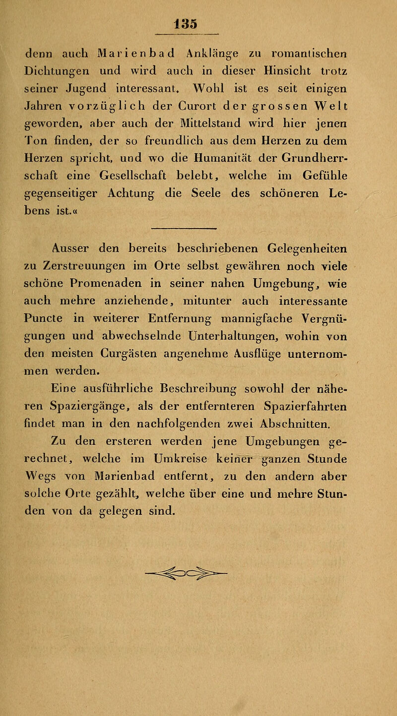 denn auch Marienbad Anklänge zu romaniischen Dichtungen und wird auch in dieser Hinsicht trotz seiner Jugend interessant» Wohl ist es seit einigen Jahren vorzüglich der Curort der grossen Welt geworden, aber auch der Mittelstand wird hier jenen Ton finden, der so freundlich aus dem Herzen zu dem Herzen spricht, und wo die Humanität der Grundherr- schaft eine Gesellschaft belebt, welche im Gefühle gegenseitiger Achtung die Seele des schöneren Le- bens ist.« Ausser den bereits beschriebenen Gelegenheiten zu Zerstreuungen im Orte selbst gewähren noch viele schöne Promenaden in seiner nahen Umgebung, wie auch mehre anziehende, mitunter auch interessante Puncte in weiterer Entfernung mannigfache Vergnü- gungen und abwechselnde Unterhaltungen, wohin von den meisten Curgästen angenehme Ausflüge unternom- men werden. Eine ausführliche Beschreibung sowohl der nähe- ren Spaziergänge, als der entfernteren Spazierfahrten findet man in den nachfolgenden zwei Abschnitten. Zu den ersteren werden jene Umgebungen ge- rechnet, welche im Umkreise keiner ganzen Stunde Wegs von Marienbad entfernt, zu den andern aber solche Orte gezählt, welche über eine und mehre Stun- den von da gelegen sind.