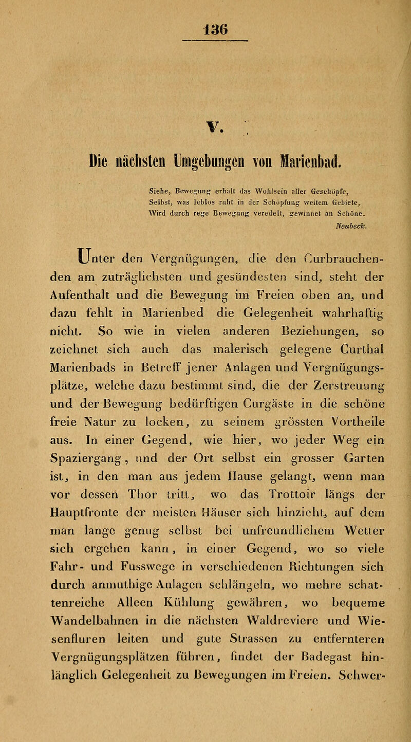 V. Die nächsleii Imgcbungen von Mariciibad. Siehe, Be^^•egung erhält das Wohlsein aller Geschöpfe, Seihst, was leblos ruht in der Schiipfimg weitem Gebiete, Wird durch rege Bewegung veredelt, gewinnet an Schöne. Neubeck. Unter den Vergnügungen, die den Curbrauchen- den am zuträglichsten und gesündesten sind^ steht der Aufenthalt und die Bewegung im Freien oben an, und dazu fehlt in Marienbed die Gelegenheil wahrhaftig nicht. So wie in vielen anderen Beziehungen, so zeichnet sich auch das malerisch gelegene Curthal Marienbads in Betreff jener Anlagen und Vergnügungs- plätze, welche dazu bestimmt sind, die der Zerstreuung und der Bewegung bedürftigen Gurgäste in die schöne freie Natur zu locken, zu seinem grössten Vortheile aus. In einer Gegend, wie hier, wo jeder Weg ein Spaziergang, und der Ort selbst ein grosser Garten istj in den man aus jedem Hause gelangt, wenn man vor dessen Thor tritt, wo das Trottoir längs der Hauptfronte der meisten Häuser sich hinzieht, auf dem man lange genug selbst bei unfreundlichem Wetter sich ergehen kann, in einer Gegend, wo so viele Fahr- und Fusswege in verschiedenen Richtungen sich durch anmuthige Anlagen schlängeln, wo mehre schat- tenreiche Alleen Kühlung gewähren, wo bequeme Wandelbahnen in die nächsten Waldreviere und Wie- senfluren leiten und gute Strassen zu entfernteren Vergnügungs|)lätzen führen, findet der Badegast hin- länglich Gelegenheil zu Bewegungen im Freien. Schwer-