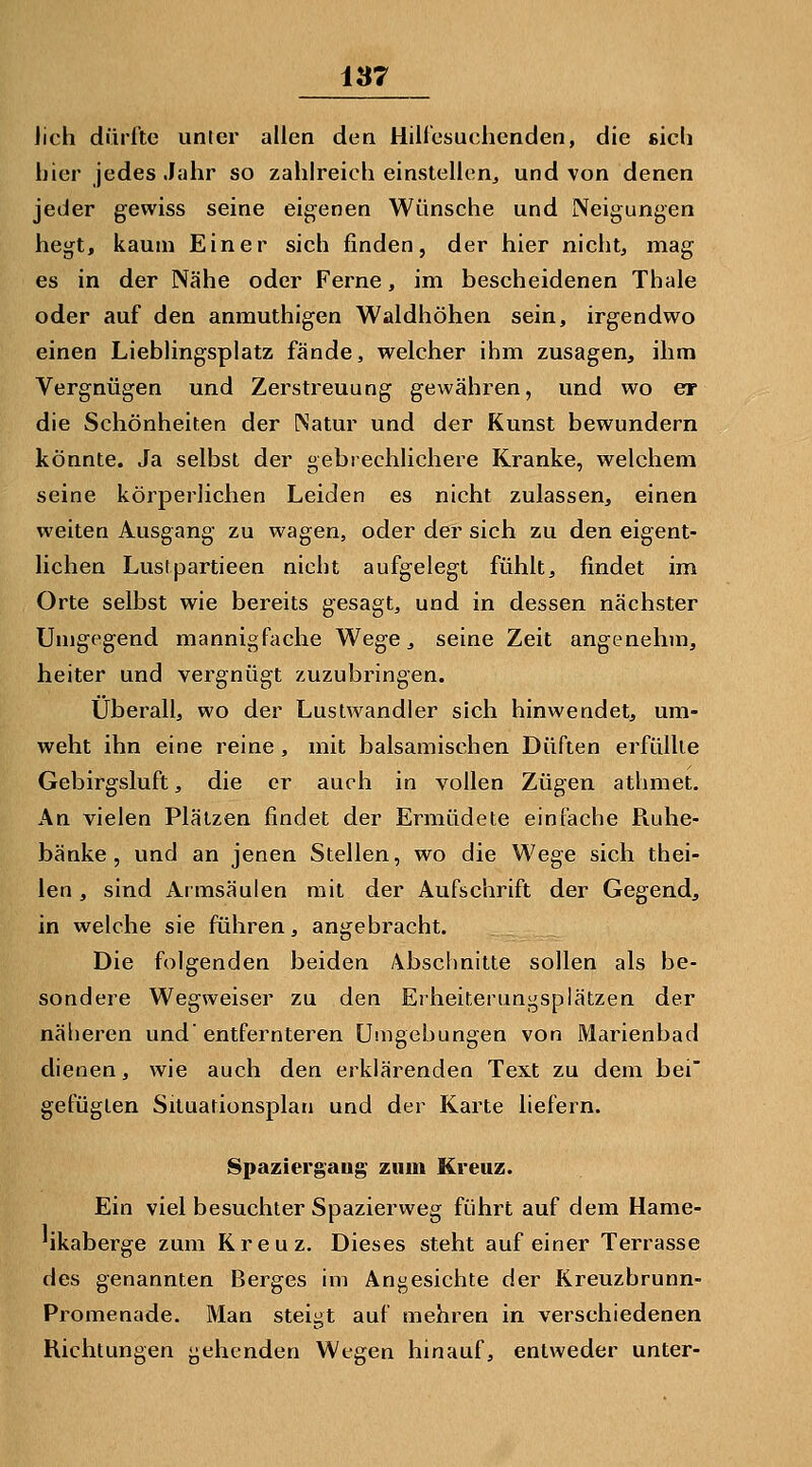 lieh dürfte unter allen den Hillesuchenden, die sieb hier jedes .luhr so zahlreich einstellen^ und von denen jeder gewiss seine eigenen Wünsche und Neigungen hegt, kaum Einer sich finden, der hier nichts mag es in der Nähe oder Ferne, im bescheidenen Thale oder auf den anrauthigen Waldhöhen sein, irgendwo einen Lieblingsplatz fände, welcher ihm zusagen, ihm Vergnügen und Zerstreuung gewähren, und wo er die Schönheiten der Natur und der Kunst bewundern könnte. Ja selbst der gebrechlichere Kranke, welchem seine körperlichen Leiden es nicht zulassen, einen weiten Ausgang zu wagen, oder der sich zu den eigent- lichen Lustpartieen nicht aufgelegt fühlt, findet im Orte selbst wie bereits gesagt, und in dessen nächster Umgegend mannigfache Wege, seine Zeit angenehm, heiter und vergnügt zuzubringen. Überall, wo der Lustwandler sich hinwendet, um- weht ihn eine reine , mit balsamischen Düften erfüllte Gebirgsluft, die er auch in vollen Zügen athmet. An vielen Plätzen findet der Ermüdete einfache Ruhe- bänke , und an jenen Stellen, wo die Wege sich thei- len, sind Armsäulen mit der Aufschrift der Gegend, in welche sie führen, angebracht. Die folgenden beiden 4bsclmitte sollen als be- sondere Wegweiser zu den Erlieiteruni^splätzen der näiieren und entfernteren Uuigehungen von Marienbad dienen, wie auch den erklärenden Text zu dem bei gefügten Situationsplan und der Karte liefern. Spaziergang- zum Kreuz. Ein viel besuchter Spazierweg führt auf dem Hame- 'ikaberge zum Kreuz. Dieses steht auf einer Terrasse des genannten Berges im Angesichte der Kreuzbrunn- Promenade. Man steigt auf mehren in verschiedenen Richtungen gehenden Wegen hinauf, entweder unter-