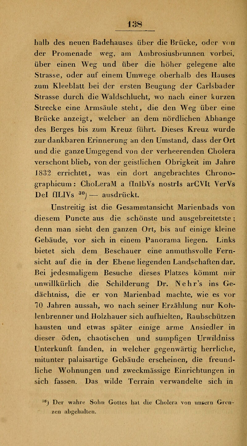 halb des neuen ßadehauses über die Brücke, oder v(»n der Promenade weg, am Ambrosiusbrunnen vorbei, über einen Weg und über die höher gelegene alte Strasse, oder auf einem Umwege oberhalb des Hauses zum Kleeblatt bei der ersten Beugung der Carlsbader Strasse durch die Waldschlucht, wo nach einer kurzen Strecke eine Armsäule steht, die den Weg über eine Brücke anzeigt, welcher an dem nördlichen Abhänge des Berges bis zum Kreuz führt. Dieses Kreuz wurde zur dankbaren Erinnerung an den Umstand, dass der Ort und die ganze Umgegend von der verheerenden Cholera verschont blieb, von der geistlichen Obrigkeit im Jahre 1832 errichtet, was ein dort angebrachtes Chrono- graphicum : ChoLeraM a flnlbVs nostris arCVIt VerVs Del fILIVs 30j._ ausdrückt. Unstreitig ist die Gesammtansicht Marienbads von diesem Puncte aus die schönste und ausgebreiietste ; denn man sieht den ganzen Ort, bis auf einige kleine Gebäude, vor sich in einem Panorama liegen. Links bietet sich dem Beschauer eine anmuthsvolle Fern- sicht auf die in der Ebene liegenden Landschaften dar. Bei jedesmaligem Besuche dieses Platzes kömmt mir unwillkürlich die Schilderung Dr. Nehr's ins Ge- dächtniss, die er von Marienbad machte, wie es vor 70 Jahren aussah, wo nach seiner Erzählung nur Koh- lenbrenner und Holzhauer sich aufhielten, Baubschützen hausten und etwas später einige arme Ansiedler in dieser öden, chaotischen und sumpfigen Urwildniss Unterkunft fanden, in welcher gegenwärtig herrliche, mitunter palaisartige Gebäude erscheinen, die freund- liche Wohnungen und zweckmässige Einrichtungen in sich fassen. Das wilde Terrain verwandelte sich in ■) Der wahre; Solui Golles lial die Cholera von unserti Gren- zen abgehallcn.