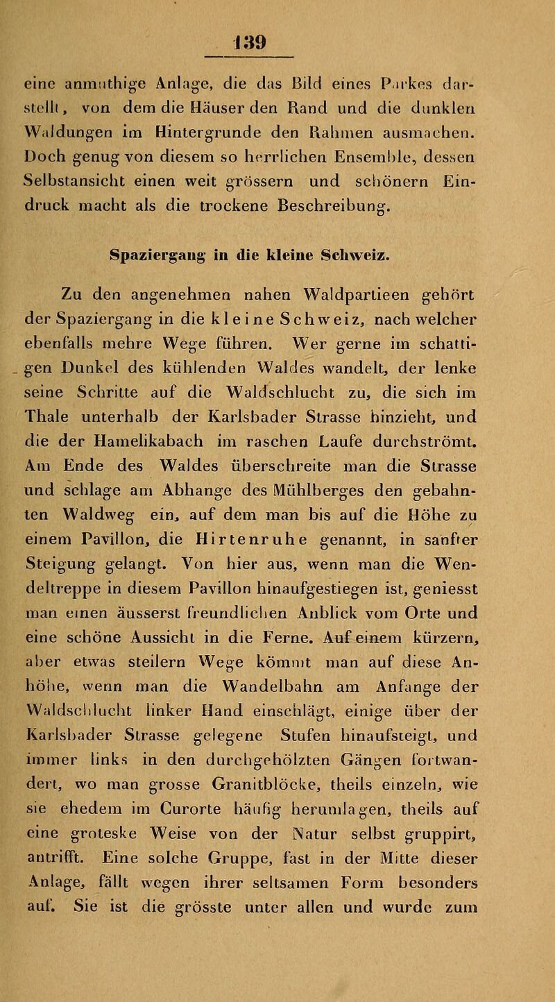 eine anmiithige Ä^nlage, die das Bild eines P.irkes dar- stellt, von dem die Häuser den Rand und die dunklen Waldungen im Hintergrunde den Rahmen ausmachen. Doch genug von diesem so herrlichen Ensemble, dessen Selbstansicht einen weit grössern und schönern Ein- druck macht als die trockene Beschreibung. Spaziergang in die kleine Schweiz. Zu den angenehmen nahen Waldpartieen gehört der Spaziergang in die kleine Schweiz, nach welcher ebenfalls mehre Wege führen. Wer gerne im schatti- gen Dunkel des kühlenden Waldes wandelt, der lenke seine Schritte auf die Waldschlucht zu, die sich im Thale unterhalb der Karlsbader Strasse hinzieht, und die der Hamehkabach im raschen Laufe durchströmt. Am Ende des Waldes überschreite man die Strasse und schlage am Abhänge des Mühlberges den gebahn- ten Waldweg ein^ auf dem man bis auf die Höhe zu einem Pavillon, die Hirtenruhe genannt, in sanfter Steigung gelangt. Von hier aus, wenn man die Wen- deltreppe in diesem Pavillon hinaufgestiegen ist, geniesst man emen äusserst freundliclien Anblick vom Orte und eine schöne Aussicht in die Ferne. Auf einem kürzern, aber etwas steilern Wege kömmt man auf diese An- höhe, wenn man die Wandelbahn am Anfange der Waldschlucht linker Hand einschlägt, einige über der Karlsliader Strasse gelegene Stufen hinaufsteigt, und immer links in den durchgehölzten Gängen fortwan- dert, wo man grosse Granitblöcke, theils einzeln, wie sie ehedem im Curorte häufig herumlagen, theils auf eine groteske Weise von der Natur selbst gruppirt, antrifft. Eine solche Gruppe, fast in der Mitte dieser Anlage, fällt wegen ihrer seltsamen Form besonders auf. Sie ist die grösste unter allen und wurde zum
