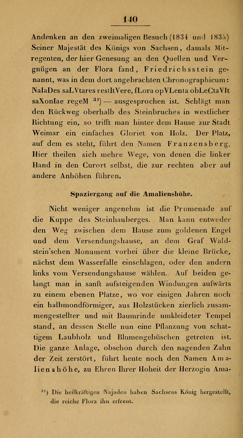 Andenken an den xweiniaiigen Besuch (1834 umJ (83't) Seiner Majestät des Königs von Sachsen, damals IVlit- regenten, der hier Genesung an den Quellen und Ver- gnügen an der Flora fand, Friedrichsstein ge- nannt, was in dem dort angebrachten Chronographicum: NaIaDes saLVtares restltVere, fLora opVLenta obLeCtaVIt saXonlae regeM ^') — ausgesprochen ist. Schlägt man den Rückweg oberhalb des Steinbruches in westlicher Richtung ein, so trifft man hinter dem Hause zur Stadt Weimar ein einfaches Gloriet von Holz. Der Platz, auf dem es steht, führt den Namen Franzensberg. Hier theilen sich mehre Wege, von denen die linker Hand in den Curort selbst, die zur rechten aber auf andere Anhöhen führen. Spaziergang auf die Amalieiishöhe. INicht weniger angenehm ist die Promenade auf die Kuppe des Steinhauberges. Man kann entweder den Weg zwischen dem Hause zum goldenen Engel und dem Versendungshause, an dem Graf Wald- stein'schen Monument vorbei über die kleine Brücke, nächst dem Wasserfalle einschlagen, oder den andern links vom Versendungshause wählen. Auf beiden ge- langt man in sanft aufsteigenden Windungen aufwärts zu einem ebenen Platze, wo vor einigen Jahren noch ein halbmondförmiger, aus Holzstücken zierlich zusam- mengeslellier und mit Baumrinde umkleideter Tempel stand, an dessen Stelle nun eine Pflanzung von schat- tigem Laubholz und Blumengebüschen getreten ist. Die ganze Anlage, obschon durch den nagenden Zahn der Zeit zerstört, führt heute noch den Namen Ama- lienshöhe, zu Ehren Ihrer Hoheit der Herzogin Ama- ') Die heilknifligcn Najadcn liabcn Sachsens König hergestellt, die reiclic Flora ihn crlruuL.
