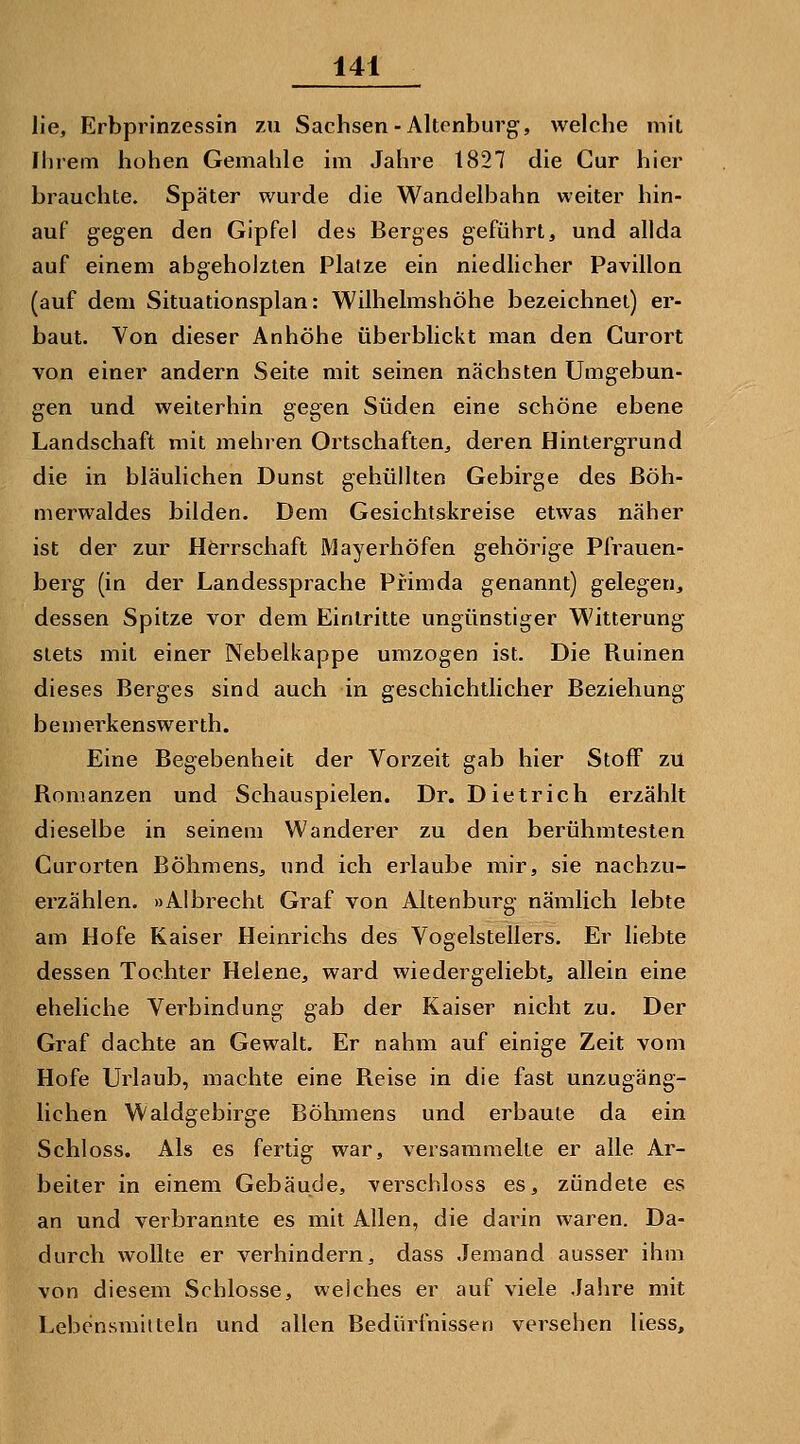 lie, Erbprinzessin zu Sachsen-Altrnburg, welche mit fhrem hohen Gemahle im Jahre 1827 die Cur hier brauchte. Später wurde die Wandelbahn weiter hin- auf gegen den Gipfel des Berges geführt, und allda auf einem abgeholzten Platze ein niedlicher Pavillon (auf dem Situationsplan: Wilhelmshöhe bezeichnet) er- baut. Von dieser Anhöhe überblickt man den Curort von einer andern Seite mit seinen nächsten Umgebun- gen und weiterhin gegen Süden eine schöne ebene Landschaft mit mehren Ortschaften, deren Hintergrund die in bläulichen Dunst gehüllten Gebirge des ßöh- merwaldes bilden. Dem Gesichtskreise etwas näher ist der zur Herrschaft Mayerhöfen gehörige Pfrauen- berg (in der Landessprache Pfimda genannt) gelegen, dessen Spitze vor dem Eintritte ungünstiger Witterung stets mit einer Nebelkappe umzogen ist. Die Ruinen dieses Berges sind auch in geschichtlicher Beziehung bemerkenswerth. Eine Begebenheit der Vorzeit gab hier Stoff zu Romanzen und Schauspielen. Dr. Dietrich erzählt dieselbe in seinem Wanderer zu den berühmtesten Gurorten Böhmens, und ich erlaube mir, sie nachzu- erzählen. »Albrecht Graf von Altenburg nämlich lebte am Hofe Kaiser Heinrichs des Vogelstellers. Er liebte dessen Tochter Helene, ward wiedergeliebt, allein eine eheliche Verbindung gab der Kaiser nicht zu. Der Graf dachte an Gewalt. Er nahm auf einige Zeit vom Hofe Urlaub, machte eine Reise in die fast unzugäng- lichen Waldgebirge Böhmens und erbaute da ein Schloss. Als es fertig war, versammelte er alle Ar- beiter in einem Gebäude, verschluss es, zündete es an und verbrannte es mit Allen, die daiün waren. Da- durch wollte er verhindern, dass Jemand ausser ihm von diesem Schlosse, welches er auf viele Jahre mit Lebensmitteln und allen Bedürfnissen versehen Hess,