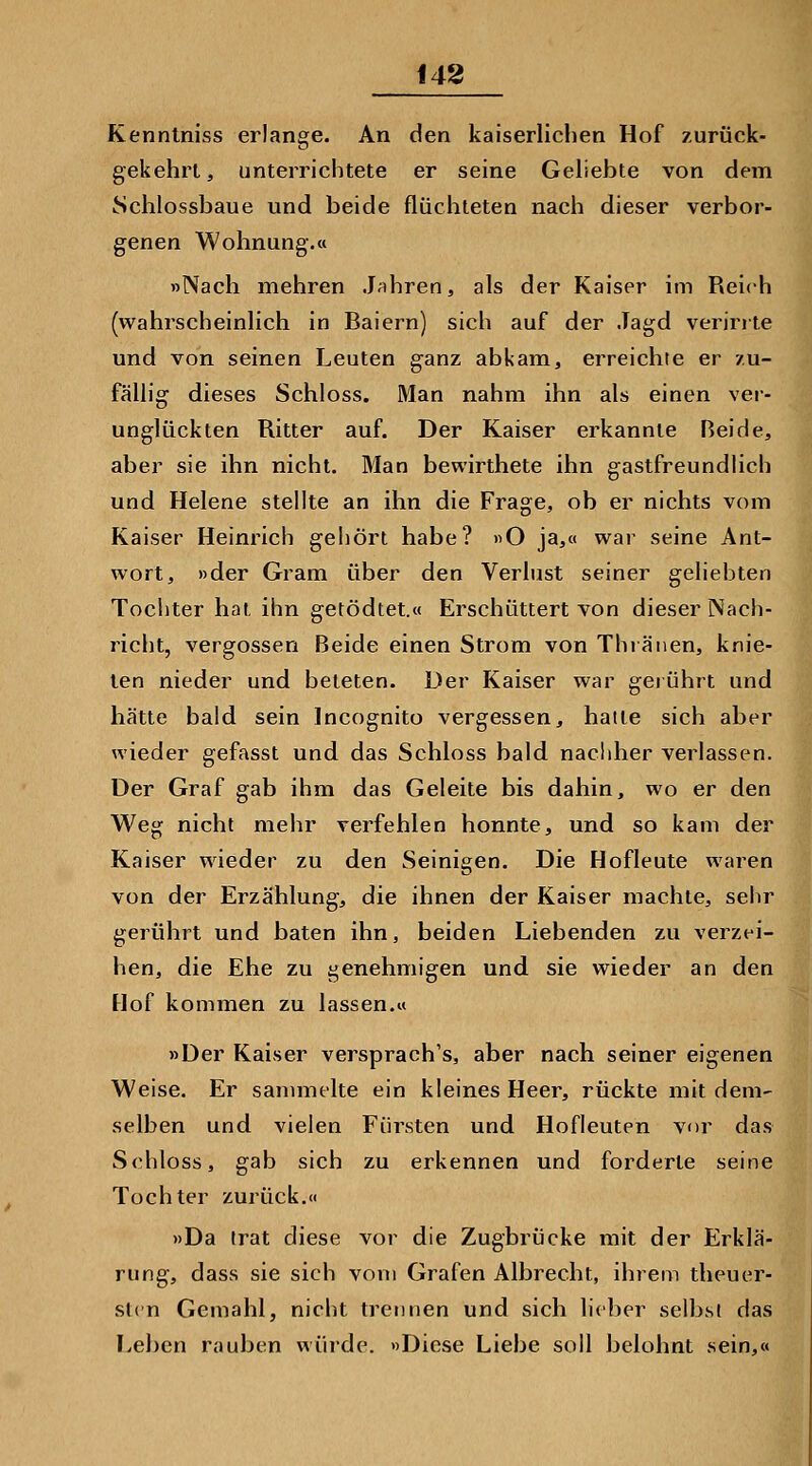 148 Kenntniss erlange. An den kaiserlichen Hof y.urück- gekehrt, unterrichtete er seine Geliebte von dem Schlossbaue und beide flüchteten nach dieser verbor- genen Wohnung.« »Nach mehren Jähren, als der Kaiser im Reich (wahrscheinlich in Baiern) sich auf der Jagd verirrte und von seinen Leuten ganz abkam, erreichte er /u- fällig dieses Schloss. Man nahm ihn als einen ver- unglückten Ritter auf. Der Kaiser erkannte Beide, aber sie ihn nicht. Man bewirthete ihn gastfreundlich und Helene stellte an ihn die Frage, ob er nichts vom Kaiser Heinrich gehört habe? »O ja,« war seine Ant- wort, »der Gram über den Verlust seiner geliebten Tochter hat ihn getödtet.« Erschüttert von dieser Nach- richt, vergossen Beide einen Strom von Thiänen, knie- ten nieder und beteten. Der Kaiser war gerührt und hätte bald sein Incognito vergessen, hatte sich aber wieder gefasst und das Schloss bald nachher verlassen. Der Graf gab ihm das Geleite bis dahin, wo er den Weg nicht mehr verfehlen honnte, und so kam der Kaiser wieder zu den Seinigen. Die Hofleute waren von der Erzählung, die ihnen der Kaiser machte, sehr gerührt und baten ihn, beiden Liebenden zu verzei- hen, die Ehe zu genehmigen und sie wieder an den Hof kommen zu lassen.« »Der Kaiser versprach's, aber nach seiner eigenen Weise. Er sanunelte ein kleines Heer, rückte mit dem- selben und vielen Fürsten und Hofleuten vor das Schloss, gab sich zu erkennen und forderte seine Tochter zurück,<< »Da trat diese vor die Zugbrücke mit der Erklä- rung, dass sie sich vom Grafen Albrecht, ihrem theuer- slcn Gemahl, nicht trennen und sich lieber selbst das Leben rauben würde. »Diese Liebe soll belohnt sein,«