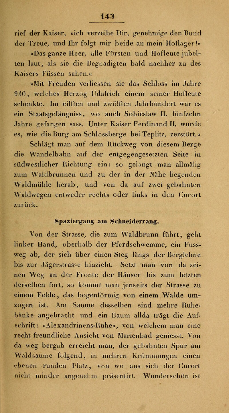 rief der Kaiser, »ich verzeihe Dir, genehmige den Bund der Treue, und Ihr folgt mir beide an mein Hoflager!« »Das ganze Heer, alle Fürsten und Hofleute jubel- ten laut, als sie die Begnadigten bald nachher zu des Kaisers Füssen sahen.« »Mit Freuden verliessen sie das Schloss im Jahre 930, welches Herzog Udalrich einem seiner Hofleute schenkte. Im eilften und zwölften Jahrhundert war es ein Staatsgefängniss, wo auch Sobieslaw II. fünfzehn Jahre gefangen sass. Unter Kaiser Ferdinand II. wurde es, wie die Burg am Schlossberge bei Teplitz, zerstört.« Schlägt man auf dem Rückweg von diesem Berge die Wandelbahn auf der entgegengesetzten Seite in südwestlicher Richtung ein: so gelangt man allmäiig zum Waldbrunnen und zu der in der Nähe liegenden Waldmühle herab, und von da auf zwei gebahnten Waldwe zurück. Waldwegen entweder rechts oder links in den Curorl Spaziergang am Schneiderrang. Von der Strasse, die zum Waldbrunn führt, geht linker Hand, oberhalb der Pferdschwemme, ein Fuss- weg ab, der sich über einen Steg längs der Berglehne bis zur Jägerstrasse hinzieht. Setzt man von da sei- nen Weg an der Fronte der Häuser bis zum letzten derselben fort, so kömmt man jenseits der Strasse zu einem Felde, das bogenförmig von einem Walde um- zogen ist. Am Saume desselben sind mehre Ruhe- bänke angebracht und ein Baum allda trägt die Auf- schrift: oAlexandrinens-Ruhe«, von welchem man eine recht freundliche Ansicht von Marienbad geniesst. Von da weg bergab erreicht man, der gebahnten Spur am Waldsaume folgend, in mehren Krümmungen einen ebenen runden Platz, von wo aus sich der Curort nicht minder angenei;m präsentirt. Wunderschön ist
