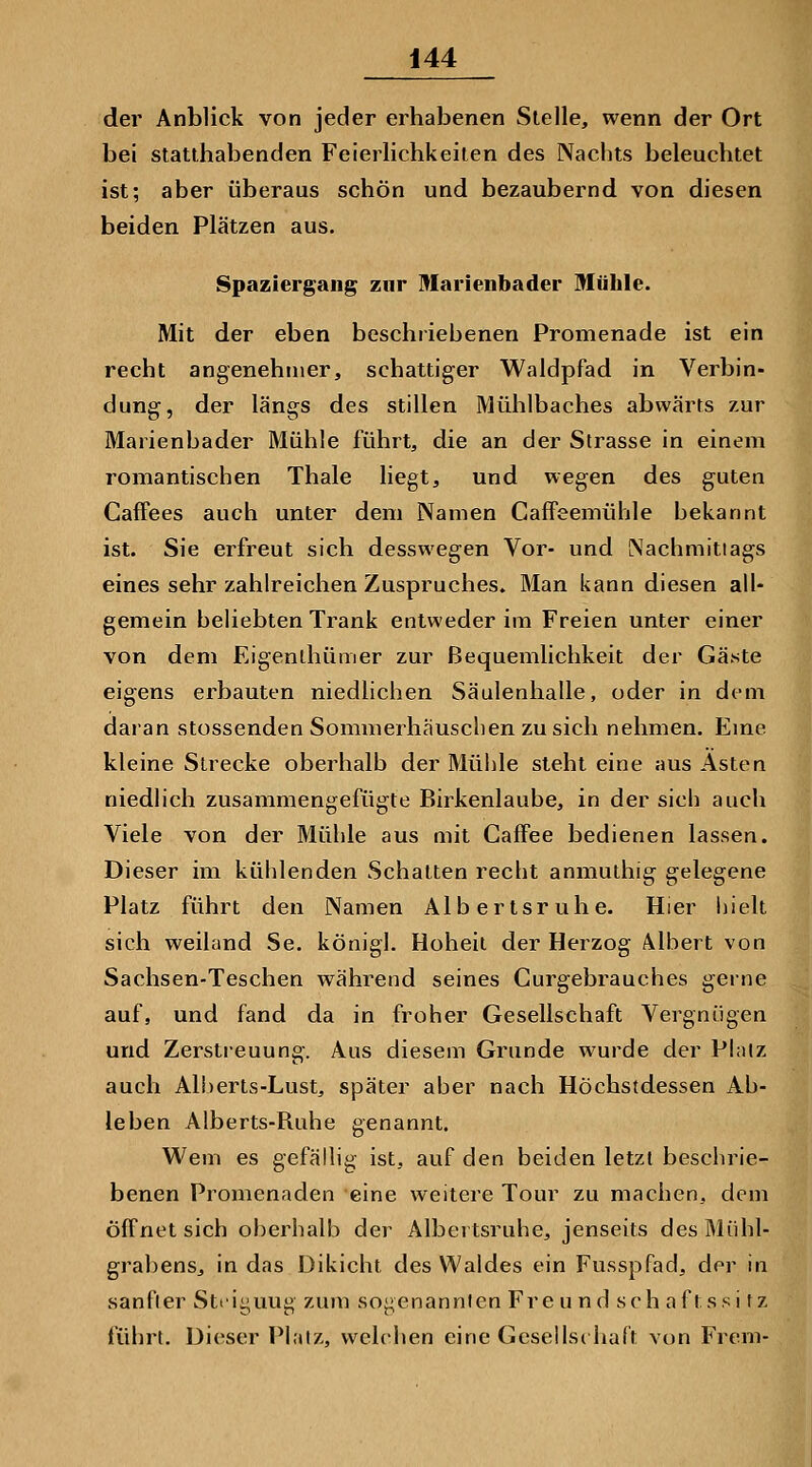 der Anblick von jeder erhabenen Stelle, wenn der Ort bei statthabenden Feierlichkeiten des Nachts beleuchtet ist; aber überaus schön und bezaubernd von diesen beiden Plätzen aus. Spaziergang zur Marienbader Müble. Mit der eben beschriebenen Promenade ist ein recht angenehmer, schattiger Waldpfad in Verbin- dung, der längs des stillen Mühlbaches abwärts zur Marienbader Mühle führt, die an der Strasse in einem romantischen Thale liegt, und wegen des guten CafFees auch unter dem Namen CafFeemühle bekannt ist. Sie erfreut sich desswegen Vor- und Nachmittags eines sehr zahlreichen Zuspruches. Man kann diesen all- gemein beliebten Trank entweder im Freien unter einer von dem Eigenlhümer zur Bequemlichkeit der Gäste eigens erbauten niedlichen Säulenhalle, oder in dem daran stossenden Sommerhäusclien zu sich nehmen. Eme kleine Strecke oberhalb der Mühle steht eine aus Asten niedlich zusammengefügte Birkenlaube, in der sich auch Viele von der Mühle aus mit Caffee bedienen lassen. Dieser im kühlenden Schatten recht anmuthig gelegene Platz führt den Namen Albertsruhe. Hier iiielt sich weiland Se. königl. Hoheit der Herzog Albert von Sachsen-Teschen während seines Gurgebrauches gerne auf, und fand da in froher Gesellschaft Vergnügen und Zerstieuung. Aus diesem Grunde wurde der Phiiz auch Ali)erts-Lust, später aber nach Höchstdessen Ab- leben Alberts-Ruhe genannt. Wem es gefällig ist, auf den beiden letzt beschrie- benen Promenaden eine weitere Tour zu machen, dem offnet sich oberhalb der Albei tsruhe, jenseits des Mühl- grabens, in das Dikicht des Waldes ein Fusspfad, der in sanfter Stiiyuug zum soj^e nannten Fre u nd seh aftssi f z führt. Dieser Pl.itz, welchen eine Gcseilsc halt von Frem-