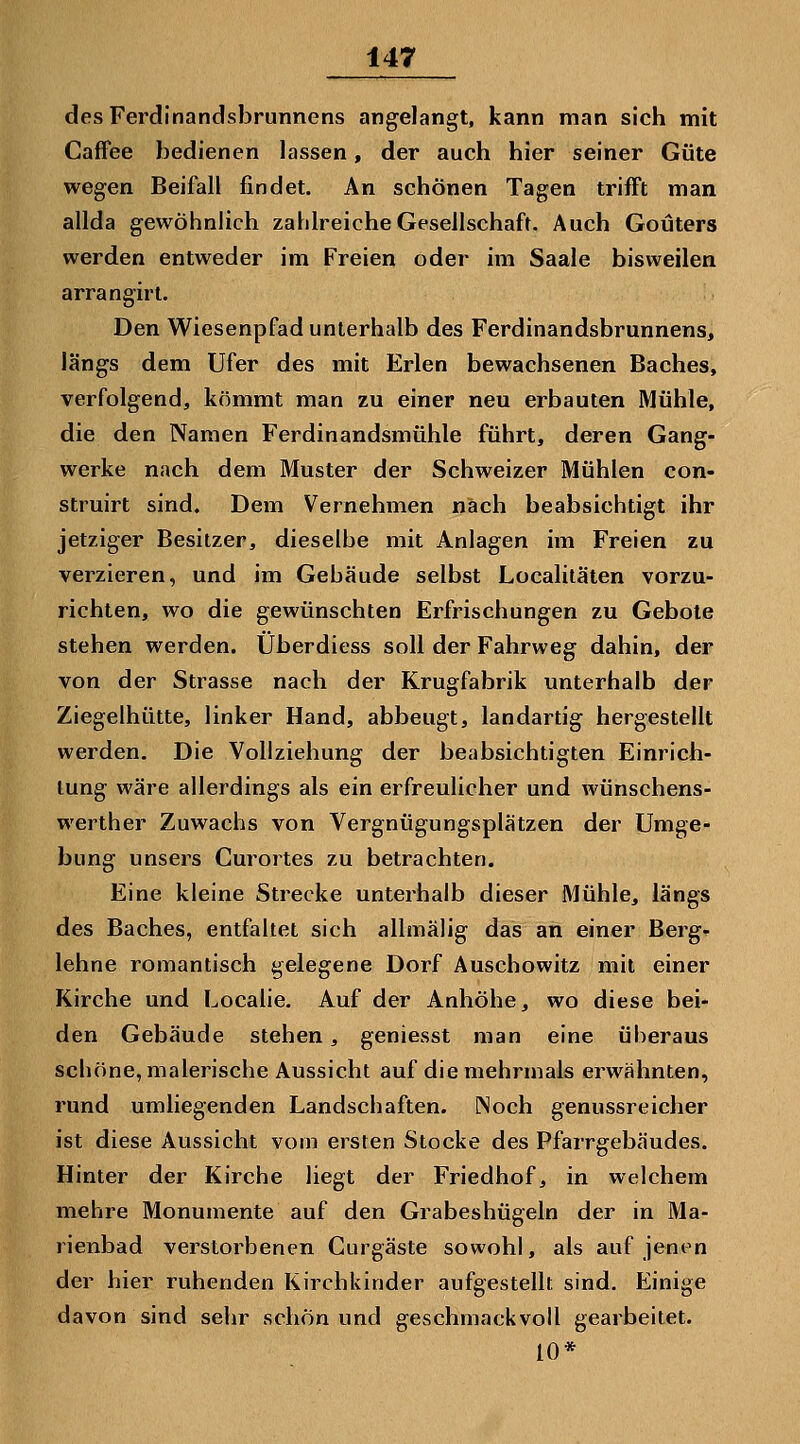 desFerdinandsbrunnens angelangt, kann man sich mit CafFee bedienen lassen, der auch hier seiner Güte wegen Beifall findet. An schönen Tagen trifft man allda gewöhnlich zahlreiche Geseilschaft. Auch Goüters werden entweder im Freien oder im Saale bisweilen arrangirl. Den Wiesenpfad unterhalb des Ferdinandsbrunnens, längs dem Ufer des mit Erlen bewachsenen Baches, verfolgend, kömmt man zu einer neu erbauten Mühle, die den Namen Ferdinandsmühle führt, deren Gang- werke nach dem Muster der Schweizer Mühlen con- struirt sind. Dem Vernehmen nach beabsichtigt ihr jetziger Besitzer, dieselbe mit Anlagen im Freien zu verzieren, und im Gebäude selbst Localitäten vorzu- richten, wo die gewünschten Erfrischungen zu Gebote stehen werden. Überdiess soll der Fahrweg dahin, der von der Strasse nach der Krugfabrik unterhalb der Ziegelhütte, linker Hand, abbeugt, landartig hergestellt werden. Die Vollziehung der beabsichtigten Einrich- tung wäre allerdings als ein erfreulicher und wünschens- werther Zuwachs von Vergnügungsplätzen der Umge- bung unsers Curortes zu betrachten. Eine kleine Strecke unterhalb dieser Mühle, längs des Baches, entfaltet sich allmäjig das an einer Berg- lehne romantisch gelegene Dorf Auschowitz mit einer Kirche und Localie. Auf der Anhöhe, wo diese bei- den Gebäude stehen, geniesst man eine überaus schöne, malerische Aussicht auf die mehrmals erwähnten, rund umliegenden Landschaften. Noch genussreicher ist diese Aussicht vorn ersten Stocke des Pfarrgebäudes. Hinter der Kirche liegt der Friedhof, in welchem mehre Monumente auf den Grabeshügeln der in Ma- rienbad verstorbenen Curgäste sowohl, als auf jenen der hier ruhenden Kirchkinder aufgestellt sind. Einige davon sind sehr schön und geschmackvoll gearbeitet. 10*