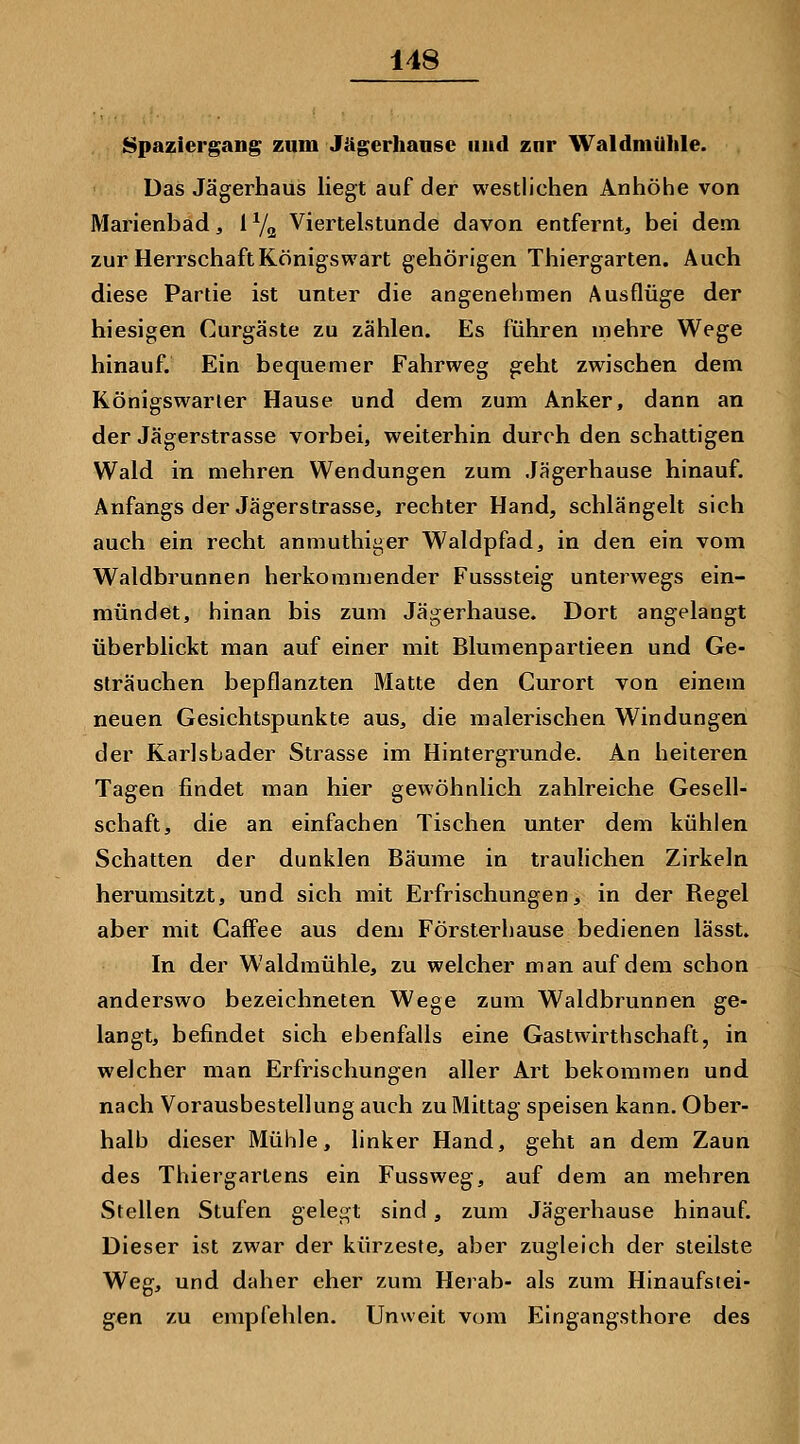Spaziergang zum Jägerhausc und znr Waldmühle. Das Jägerhaus liegt auf der westlichen Anhöhe von Marienbad, 1 Yg Viertelstunde davon entfernt, bei dem zur Herrschaft Königswart gehörigen Thiergarten. Auch diese Partie ist unter die angenehmen Ausflüge der hiesigen Curgäste zu zählen. Es führen mehre Wege hinauf. Ein bequemer Fahrweg geht zwischen dem Königswarier Hause und dem zum Anker, dann an der Jägerstrasse vorbei, weiterhin durch den schaltigen Wald in mehren Wendungen zum Jägerhause hinauf. Anfangs der Jägerstrasse, rechter Hand, schlängelt sich auch ein recht anmuthiger Waldpfad, in den ein vom Waldbrunnen herkommender Fusssteig unterwegs ein- mündet, hinan bis zum Jägerhause. Dort angelangt überblickt man auf einer mit Blumenpartieen und Ge- sträuchen bepflanzten Matte den Curort von einem neuen Gesichtspunkte aus, die malerischen Windungen der Karlsbader Strasse im Hintergrunde. An heiteren Tagen findet man hier gewöhnlich zahlreiche Gesell- schaft, die an einfachen Tischen unter dem kühlen Schatten der dunklen Bäume in traulichen Zirkeln herumsitzt, und sich mit Erfrischungen, in der Regel aber mit Caffee aus dem Försterhause bedienen lässt. In der Waldmühle, zu welcher man auf dem schon anderswo bezeichneten Wege zum Waldbrunnen ge- langt, befindet sich ebenfalls eine Gastwirthschaft, in welcher man Erfrischungen aller Art bekommen und nach Vorausbestellung auch zu Mittag speisen kann. Ober- halb dieser Mühle, linker Hand, geht an dem Zaun des Thiergartens ein Fussweg, auf dem an mehren Stellen Stufen gelegt sind, zum Jägerhause hinauf. Dieser ist zwar der kürzeste, aber zugleich der steilste Weg, und daher eher zum Herab- als zum Hinaufstei- gen zu empfehlen. Unweit vom Eingangsthore des